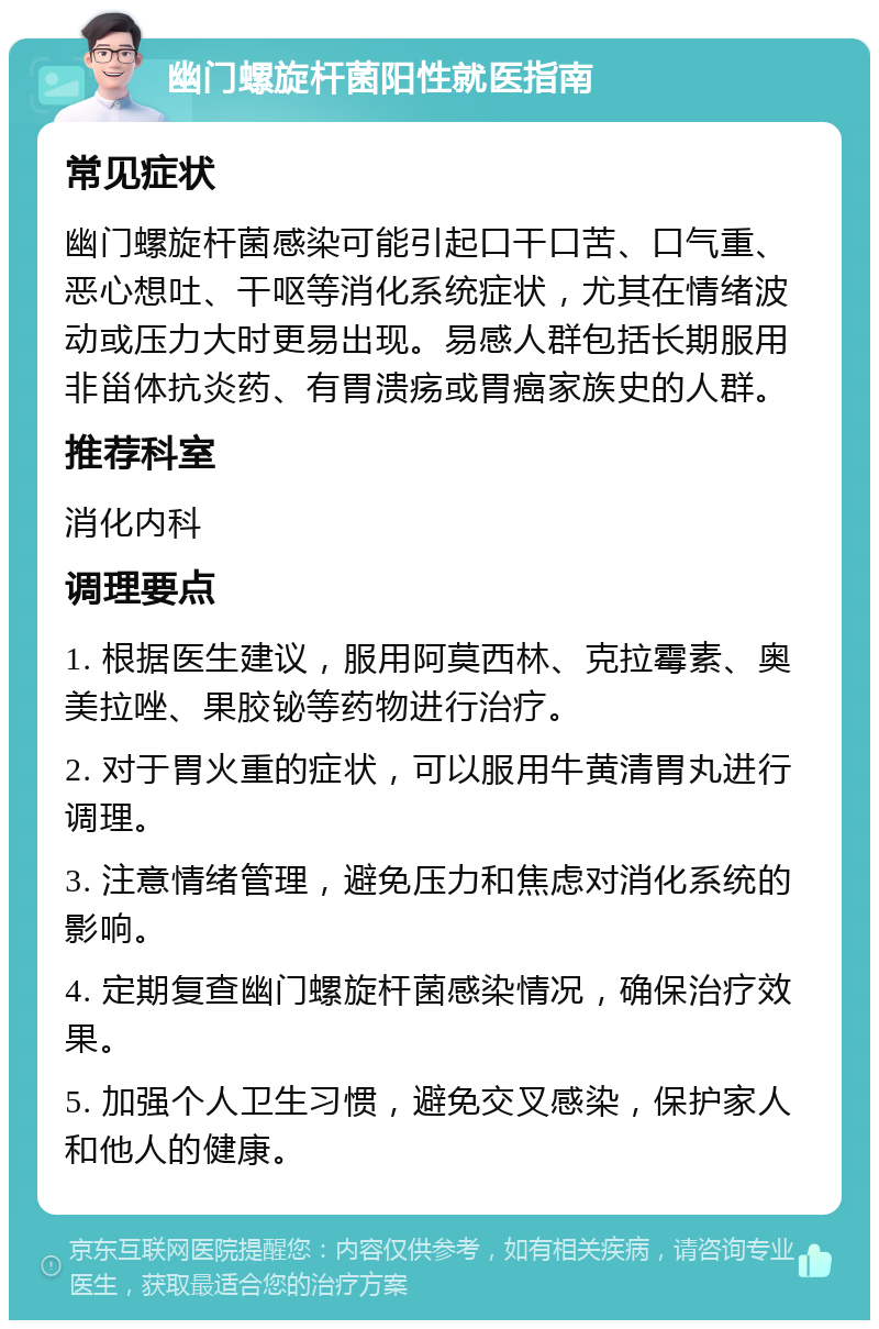 幽门螺旋杆菌阳性就医指南 常见症状 幽门螺旋杆菌感染可能引起口干口苦、口气重、恶心想吐、干呕等消化系统症状，尤其在情绪波动或压力大时更易出现。易感人群包括长期服用非甾体抗炎药、有胃溃疡或胃癌家族史的人群。 推荐科室 消化内科 调理要点 1. 根据医生建议，服用阿莫西林、克拉霉素、奥美拉唑、果胶铋等药物进行治疗。 2. 对于胃火重的症状，可以服用牛黄清胃丸进行调理。 3. 注意情绪管理，避免压力和焦虑对消化系统的影响。 4. 定期复查幽门螺旋杆菌感染情况，确保治疗效果。 5. 加强个人卫生习惯，避免交叉感染，保护家人和他人的健康。