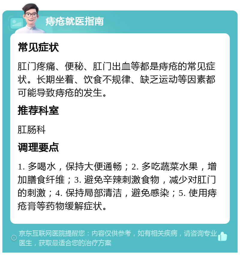 痔疮就医指南 常见症状 肛门疼痛、便秘、肛门出血等都是痔疮的常见症状。长期坐着、饮食不规律、缺乏运动等因素都可能导致痔疮的发生。 推荐科室 肛肠科 调理要点 1. 多喝水，保持大便通畅；2. 多吃蔬菜水果，增加膳食纤维；3. 避免辛辣刺激食物，减少对肛门的刺激；4. 保持局部清洁，避免感染；5. 使用痔疮膏等药物缓解症状。