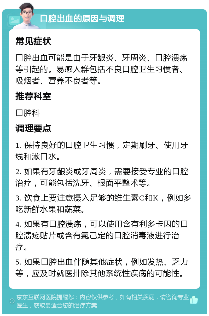 口腔出血的原因与调理 常见症状 口腔出血可能是由于牙龈炎、牙周炎、口腔溃疡等引起的。易感人群包括不良口腔卫生习惯者、吸烟者、营养不良者等。 推荐科室 口腔科 调理要点 1. 保持良好的口腔卫生习惯，定期刷牙、使用牙线和漱口水。 2. 如果有牙龈炎或牙周炎，需要接受专业的口腔治疗，可能包括洗牙、根面平整术等。 3. 饮食上要注意摄入足够的维生素C和K，例如多吃新鲜水果和蔬菜。 4. 如果有口腔溃疡，可以使用含有利多卡因的口腔溃疡贴片或含有氯己定的口腔消毒液进行治疗。 5. 如果口腔出血伴随其他症状，例如发热、乏力等，应及时就医排除其他系统性疾病的可能性。