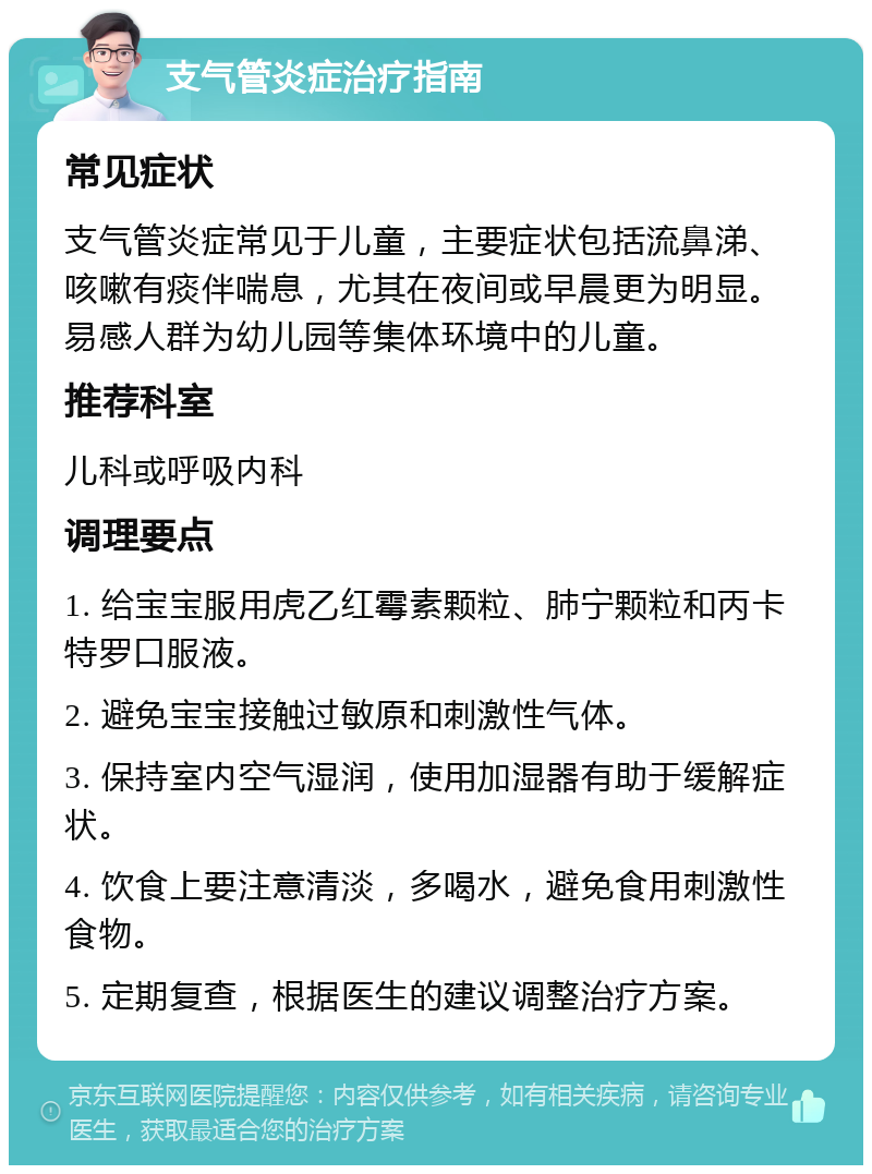 支气管炎症治疗指南 常见症状 支气管炎症常见于儿童，主要症状包括流鼻涕、咳嗽有痰伴喘息，尤其在夜间或早晨更为明显。易感人群为幼儿园等集体环境中的儿童。 推荐科室 儿科或呼吸内科 调理要点 1. 给宝宝服用虎乙红霉素颗粒、肺宁颗粒和丙卡特罗口服液。 2. 避免宝宝接触过敏原和刺激性气体。 3. 保持室内空气湿润，使用加湿器有助于缓解症状。 4. 饮食上要注意清淡，多喝水，避免食用刺激性食物。 5. 定期复查，根据医生的建议调整治疗方案。