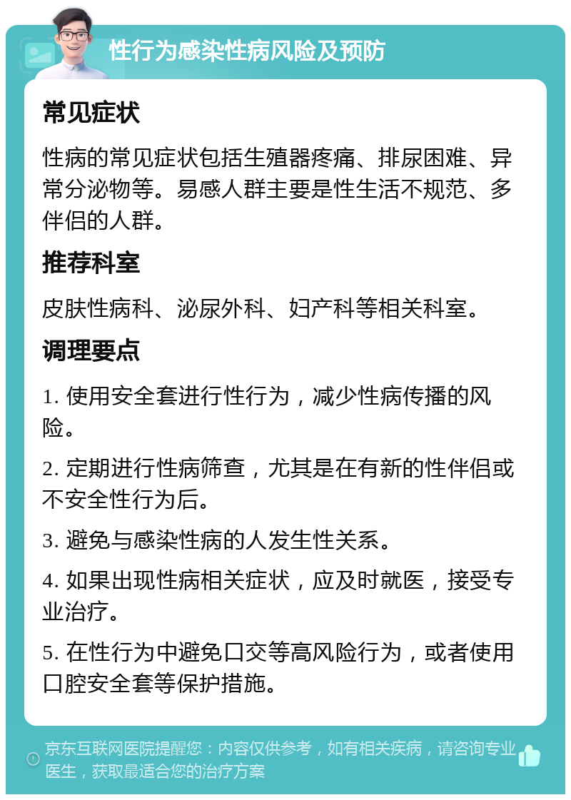 性行为感染性病风险及预防 常见症状 性病的常见症状包括生殖器疼痛、排尿困难、异常分泌物等。易感人群主要是性生活不规范、多伴侣的人群。 推荐科室 皮肤性病科、泌尿外科、妇产科等相关科室。 调理要点 1. 使用安全套进行性行为，减少性病传播的风险。 2. 定期进行性病筛查，尤其是在有新的性伴侣或不安全性行为后。 3. 避免与感染性病的人发生性关系。 4. 如果出现性病相关症状，应及时就医，接受专业治疗。 5. 在性行为中避免口交等高风险行为，或者使用口腔安全套等保护措施。