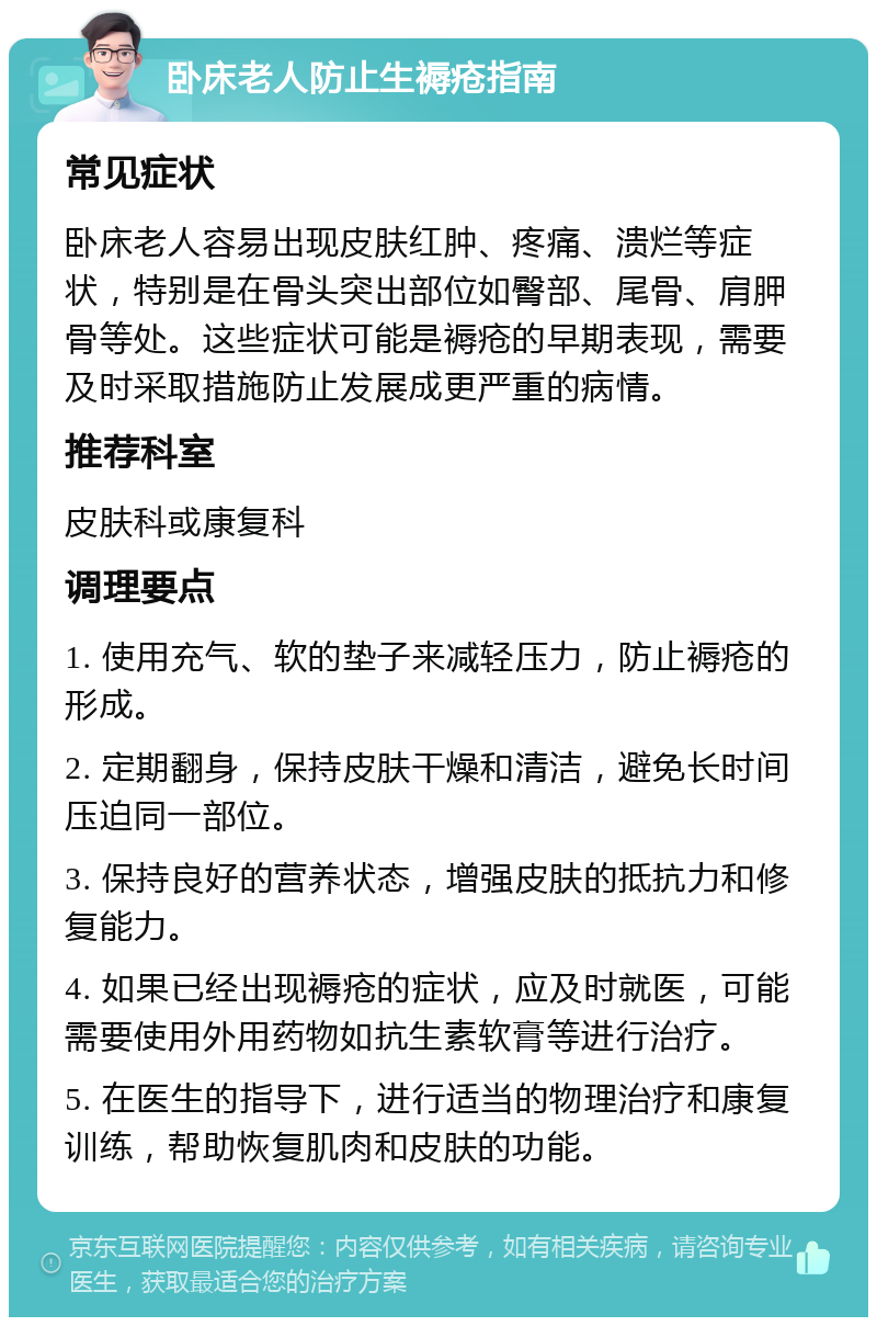 卧床老人防止生褥疮指南 常见症状 卧床老人容易出现皮肤红肿、疼痛、溃烂等症状，特别是在骨头突出部位如臀部、尾骨、肩胛骨等处。这些症状可能是褥疮的早期表现，需要及时采取措施防止发展成更严重的病情。 推荐科室 皮肤科或康复科 调理要点 1. 使用充气、软的垫子来减轻压力，防止褥疮的形成。 2. 定期翻身，保持皮肤干燥和清洁，避免长时间压迫同一部位。 3. 保持良好的营养状态，增强皮肤的抵抗力和修复能力。 4. 如果已经出现褥疮的症状，应及时就医，可能需要使用外用药物如抗生素软膏等进行治疗。 5. 在医生的指导下，进行适当的物理治疗和康复训练，帮助恢复肌肉和皮肤的功能。