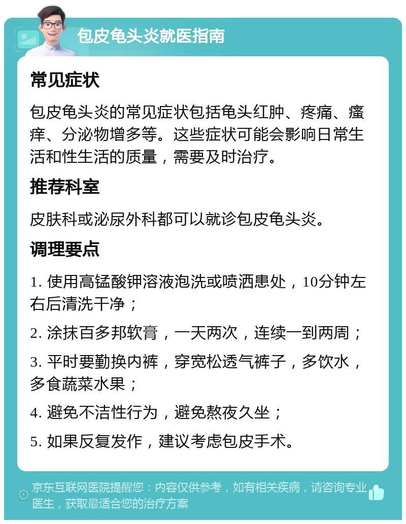 包皮龟头炎就医指南 常见症状 包皮龟头炎的常见症状包括龟头红肿、疼痛、瘙痒、分泌物增多等。这些症状可能会影响日常生活和性生活的质量，需要及时治疗。 推荐科室 皮肤科或泌尿外科都可以就诊包皮龟头炎。 调理要点 1. 使用高锰酸钾溶液泡洗或喷洒患处，10分钟左右后清洗干净； 2. 涂抹百多邦软膏，一天两次，连续一到两周； 3. 平时要勤换内裤，穿宽松透气裤子，多饮水，多食蔬菜水果； 4. 避免不洁性行为，避免熬夜久坐； 5. 如果反复发作，建议考虑包皮手术。