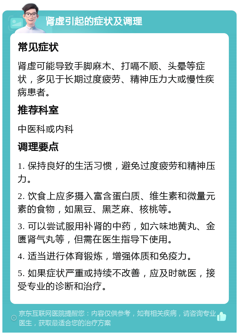 肾虚引起的症状及调理 常见症状 肾虚可能导致手脚麻木、打嗝不顺、头晕等症状，多见于长期过度疲劳、精神压力大或慢性疾病患者。 推荐科室 中医科或内科 调理要点 1. 保持良好的生活习惯，避免过度疲劳和精神压力。 2. 饮食上应多摄入富含蛋白质、维生素和微量元素的食物，如黑豆、黑芝麻、核桃等。 3. 可以尝试服用补肾的中药，如六味地黄丸、金匮肾气丸等，但需在医生指导下使用。 4. 适当进行体育锻炼，增强体质和免疫力。 5. 如果症状严重或持续不改善，应及时就医，接受专业的诊断和治疗。