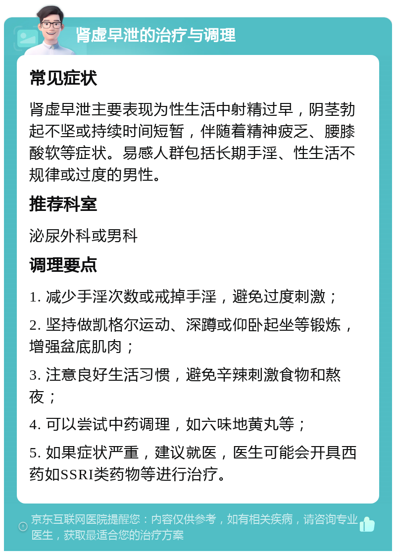 肾虚早泄的治疗与调理 常见症状 肾虚早泄主要表现为性生活中射精过早，阴茎勃起不坚或持续时间短暂，伴随着精神疲乏、腰膝酸软等症状。易感人群包括长期手淫、性生活不规律或过度的男性。 推荐科室 泌尿外科或男科 调理要点 1. 减少手淫次数或戒掉手淫，避免过度刺激； 2. 坚持做凯格尔运动、深蹲或仰卧起坐等锻炼，增强盆底肌肉； 3. 注意良好生活习惯，避免辛辣刺激食物和熬夜； 4. 可以尝试中药调理，如六味地黄丸等； 5. 如果症状严重，建议就医，医生可能会开具西药如SSRI类药物等进行治疗。