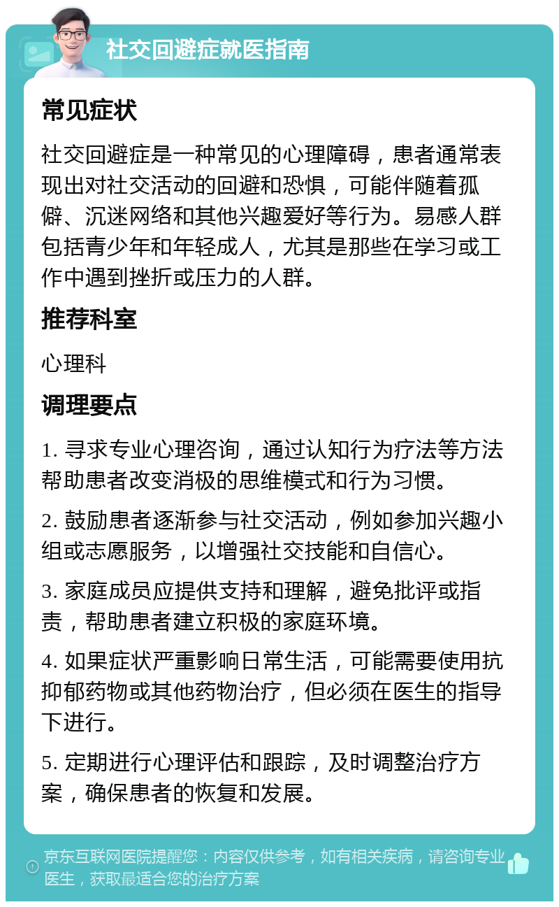 社交回避症就医指南 常见症状 社交回避症是一种常见的心理障碍，患者通常表现出对社交活动的回避和恐惧，可能伴随着孤僻、沉迷网络和其他兴趣爱好等行为。易感人群包括青少年和年轻成人，尤其是那些在学习或工作中遇到挫折或压力的人群。 推荐科室 心理科 调理要点 1. 寻求专业心理咨询，通过认知行为疗法等方法帮助患者改变消极的思维模式和行为习惯。 2. 鼓励患者逐渐参与社交活动，例如参加兴趣小组或志愿服务，以增强社交技能和自信心。 3. 家庭成员应提供支持和理解，避免批评或指责，帮助患者建立积极的家庭环境。 4. 如果症状严重影响日常生活，可能需要使用抗抑郁药物或其他药物治疗，但必须在医生的指导下进行。 5. 定期进行心理评估和跟踪，及时调整治疗方案，确保患者的恢复和发展。