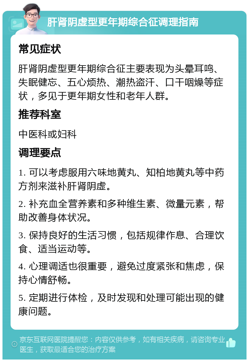 肝肾阴虚型更年期综合征调理指南 常见症状 肝肾阴虚型更年期综合征主要表现为头晕耳鸣、失眠健忘、五心烦热、潮热盗汗、口干咽燥等症状，多见于更年期女性和老年人群。 推荐科室 中医科或妇科 调理要点 1. 可以考虑服用六味地黄丸、知柏地黄丸等中药方剂来滋补肝肾阴虚。 2. 补充血全营养素和多种维生素、微量元素，帮助改善身体状况。 3. 保持良好的生活习惯，包括规律作息、合理饮食、适当运动等。 4. 心理调适也很重要，避免过度紧张和焦虑，保持心情舒畅。 5. 定期进行体检，及时发现和处理可能出现的健康问题。