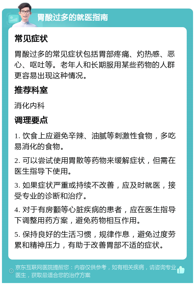 胃酸过多的就医指南 常见症状 胃酸过多的常见症状包括胃部疼痛、灼热感、恶心、呕吐等。老年人和长期服用某些药物的人群更容易出现这种情况。 推荐科室 消化内科 调理要点 1. 饮食上应避免辛辣、油腻等刺激性食物，多吃易消化的食物。 2. 可以尝试使用胃散等药物来缓解症状，但需在医生指导下使用。 3. 如果症状严重或持续不改善，应及时就医，接受专业的诊断和治疗。 4. 对于有房颤等心脏疾病的患者，应在医生指导下调整用药方案，避免药物相互作用。 5. 保持良好的生活习惯，规律作息，避免过度劳累和精神压力，有助于改善胃部不适的症状。