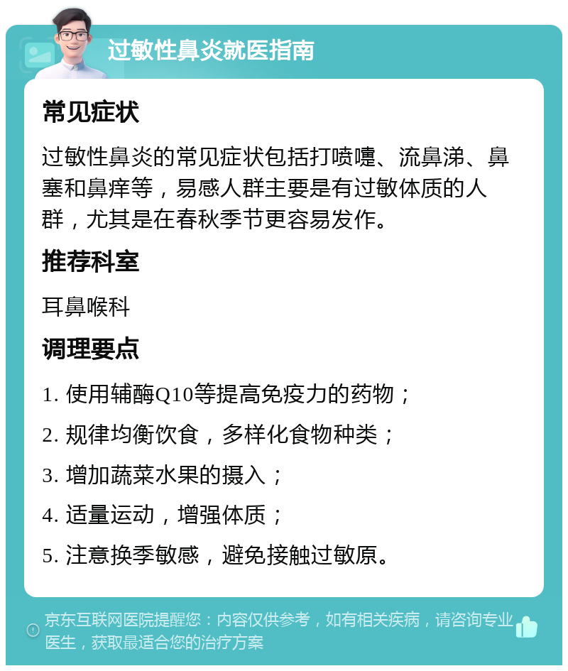 过敏性鼻炎就医指南 常见症状 过敏性鼻炎的常见症状包括打喷嚏、流鼻涕、鼻塞和鼻痒等，易感人群主要是有过敏体质的人群，尤其是在春秋季节更容易发作。 推荐科室 耳鼻喉科 调理要点 1. 使用辅酶Q10等提高免疫力的药物； 2. 规律均衡饮食，多样化食物种类； 3. 增加蔬菜水果的摄入； 4. 适量运动，增强体质； 5. 注意换季敏感，避免接触过敏原。