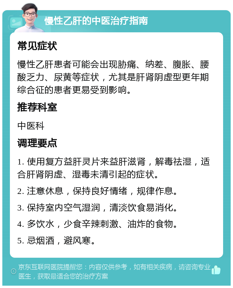 慢性乙肝的中医治疗指南 常见症状 慢性乙肝患者可能会出现胁痛、纳差、腹胀、腰酸乏力、尿黄等症状，尤其是肝肾阴虚型更年期综合征的患者更易受到影响。 推荐科室 中医科 调理要点 1. 使用复方益肝灵片来益肝滋肾，解毒祛湿，适合肝肾阴虚、湿毒未清引起的症状。 2. 注意休息，保持良好情绪，规律作息。 3. 保持室内空气湿润，清淡饮食易消化。 4. 多饮水，少食辛辣刺激、油炸的食物。 5. 忌烟酒，避风寒。