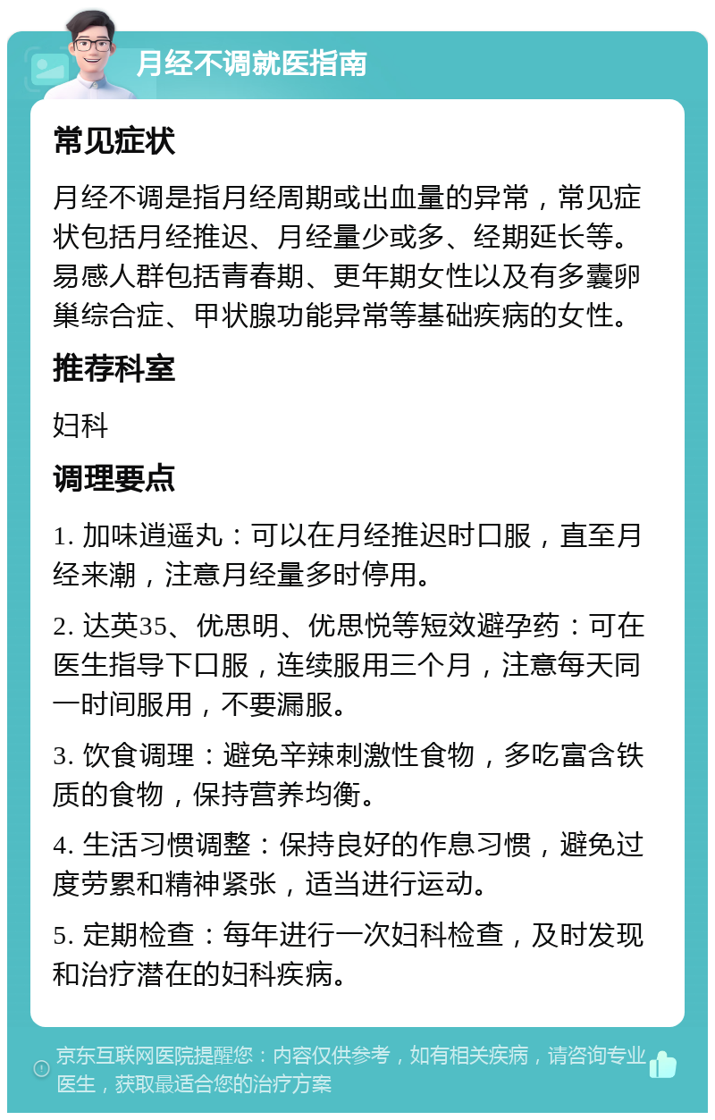 月经不调就医指南 常见症状 月经不调是指月经周期或出血量的异常，常见症状包括月经推迟、月经量少或多、经期延长等。易感人群包括青春期、更年期女性以及有多囊卵巢综合症、甲状腺功能异常等基础疾病的女性。 推荐科室 妇科 调理要点 1. 加味逍遥丸：可以在月经推迟时口服，直至月经来潮，注意月经量多时停用。 2. 达英35、优思明、优思悦等短效避孕药：可在医生指导下口服，连续服用三个月，注意每天同一时间服用，不要漏服。 3. 饮食调理：避免辛辣刺激性食物，多吃富含铁质的食物，保持营养均衡。 4. 生活习惯调整：保持良好的作息习惯，避免过度劳累和精神紧张，适当进行运动。 5. 定期检查：每年进行一次妇科检查，及时发现和治疗潜在的妇科疾病。