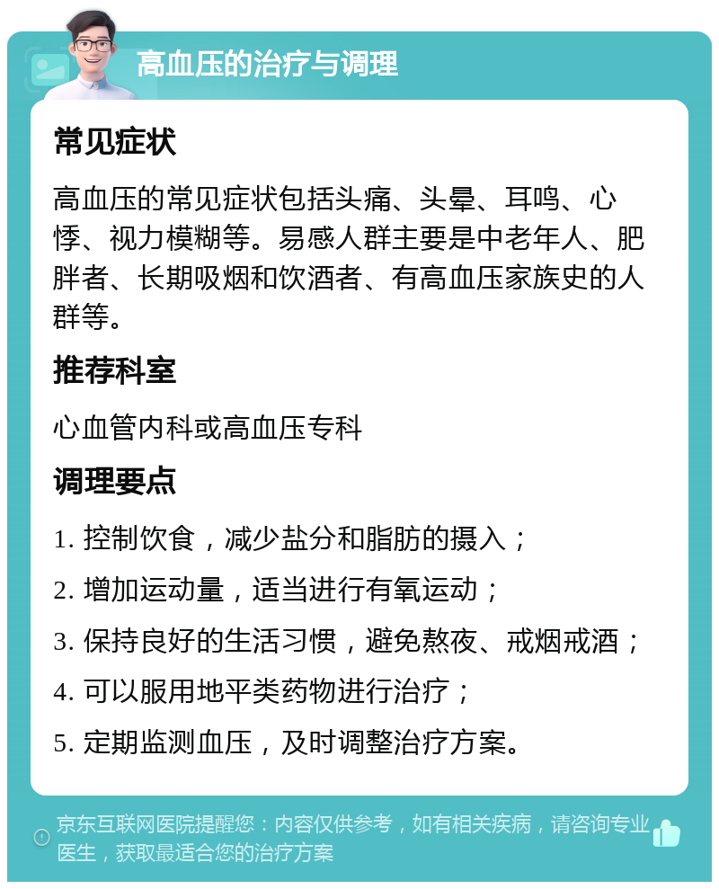 高血压的治疗与调理 常见症状 高血压的常见症状包括头痛、头晕、耳鸣、心悸、视力模糊等。易感人群主要是中老年人、肥胖者、长期吸烟和饮酒者、有高血压家族史的人群等。 推荐科室 心血管内科或高血压专科 调理要点 1. 控制饮食，减少盐分和脂肪的摄入； 2. 增加运动量，适当进行有氧运动； 3. 保持良好的生活习惯，避免熬夜、戒烟戒酒； 4. 可以服用地平类药物进行治疗； 5. 定期监测血压，及时调整治疗方案。