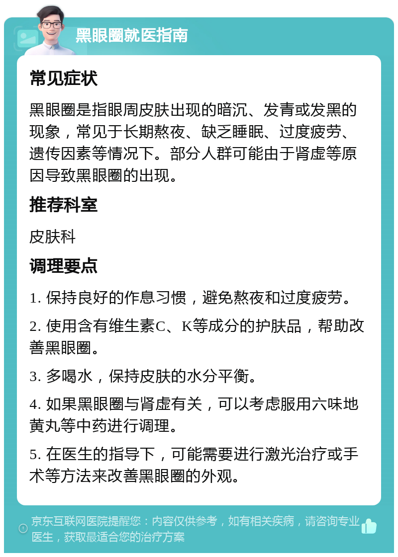 黑眼圈就医指南 常见症状 黑眼圈是指眼周皮肤出现的暗沉、发青或发黑的现象，常见于长期熬夜、缺乏睡眠、过度疲劳、遗传因素等情况下。部分人群可能由于肾虚等原因导致黑眼圈的出现。 推荐科室 皮肤科 调理要点 1. 保持良好的作息习惯，避免熬夜和过度疲劳。 2. 使用含有维生素C、K等成分的护肤品，帮助改善黑眼圈。 3. 多喝水，保持皮肤的水分平衡。 4. 如果黑眼圈与肾虚有关，可以考虑服用六味地黄丸等中药进行调理。 5. 在医生的指导下，可能需要进行激光治疗或手术等方法来改善黑眼圈的外观。