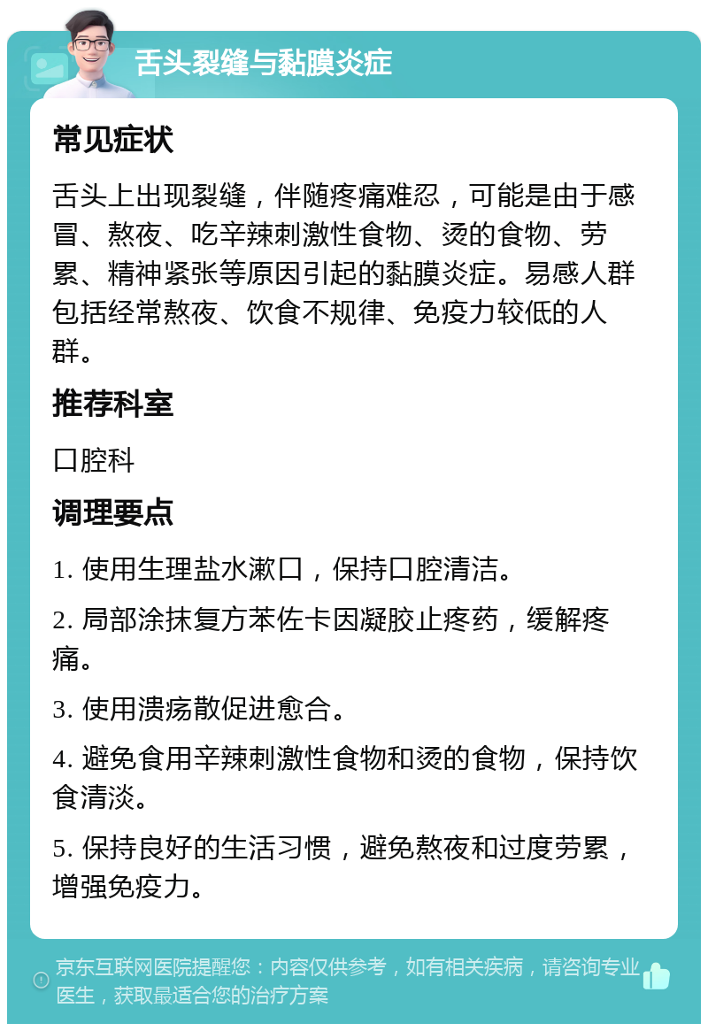 舌头裂缝与黏膜炎症 常见症状 舌头上出现裂缝，伴随疼痛难忍，可能是由于感冒、熬夜、吃辛辣刺激性食物、烫的食物、劳累、精神紧张等原因引起的黏膜炎症。易感人群包括经常熬夜、饮食不规律、免疫力较低的人群。 推荐科室 口腔科 调理要点 1. 使用生理盐水漱口，保持口腔清洁。 2. 局部涂抹复方苯佐卡因凝胶止疼药，缓解疼痛。 3. 使用溃疡散促进愈合。 4. 避免食用辛辣刺激性食物和烫的食物，保持饮食清淡。 5. 保持良好的生活习惯，避免熬夜和过度劳累，增强免疫力。