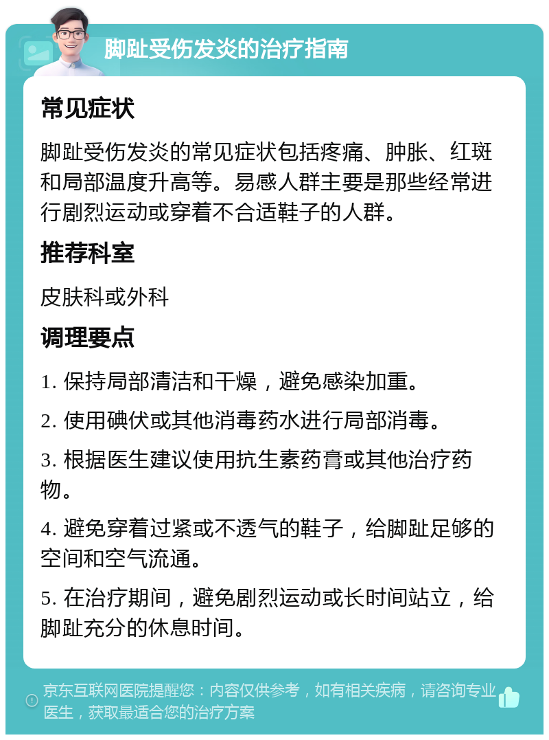 脚趾受伤发炎的治疗指南 常见症状 脚趾受伤发炎的常见症状包括疼痛、肿胀、红斑和局部温度升高等。易感人群主要是那些经常进行剧烈运动或穿着不合适鞋子的人群。 推荐科室 皮肤科或外科 调理要点 1. 保持局部清洁和干燥，避免感染加重。 2. 使用碘伏或其他消毒药水进行局部消毒。 3. 根据医生建议使用抗生素药膏或其他治疗药物。 4. 避免穿着过紧或不透气的鞋子，给脚趾足够的空间和空气流通。 5. 在治疗期间，避免剧烈运动或长时间站立，给脚趾充分的休息时间。