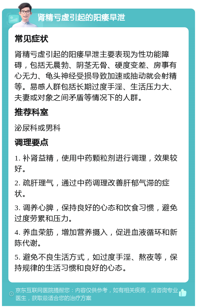 肾精亏虚引起的阳痿早泄 常见症状 肾精亏虚引起的阳痿早泄主要表现为性功能障碍，包括无晨勃、阴茎无骨、硬度变差、房事有心无力、龟头神经受损导致加速或抽动就会射精等。易感人群包括长期过度手淫、生活压力大、夫妻或对象之间矛盾等情况下的人群。 推荐科室 泌尿科或男科 调理要点 1. 补肾益精，使用中药颗粒剂进行调理，效果较好。 2. 疏肝理气，通过中药调理改善肝郁气滞的症状。 3. 调养心脾，保持良好的心态和饮食习惯，避免过度劳累和压力。 4. 养血荣筋，增加营养摄入，促进血液循环和新陈代谢。 5. 避免不良生活方式，如过度手淫、熬夜等，保持规律的生活习惯和良好的心态。