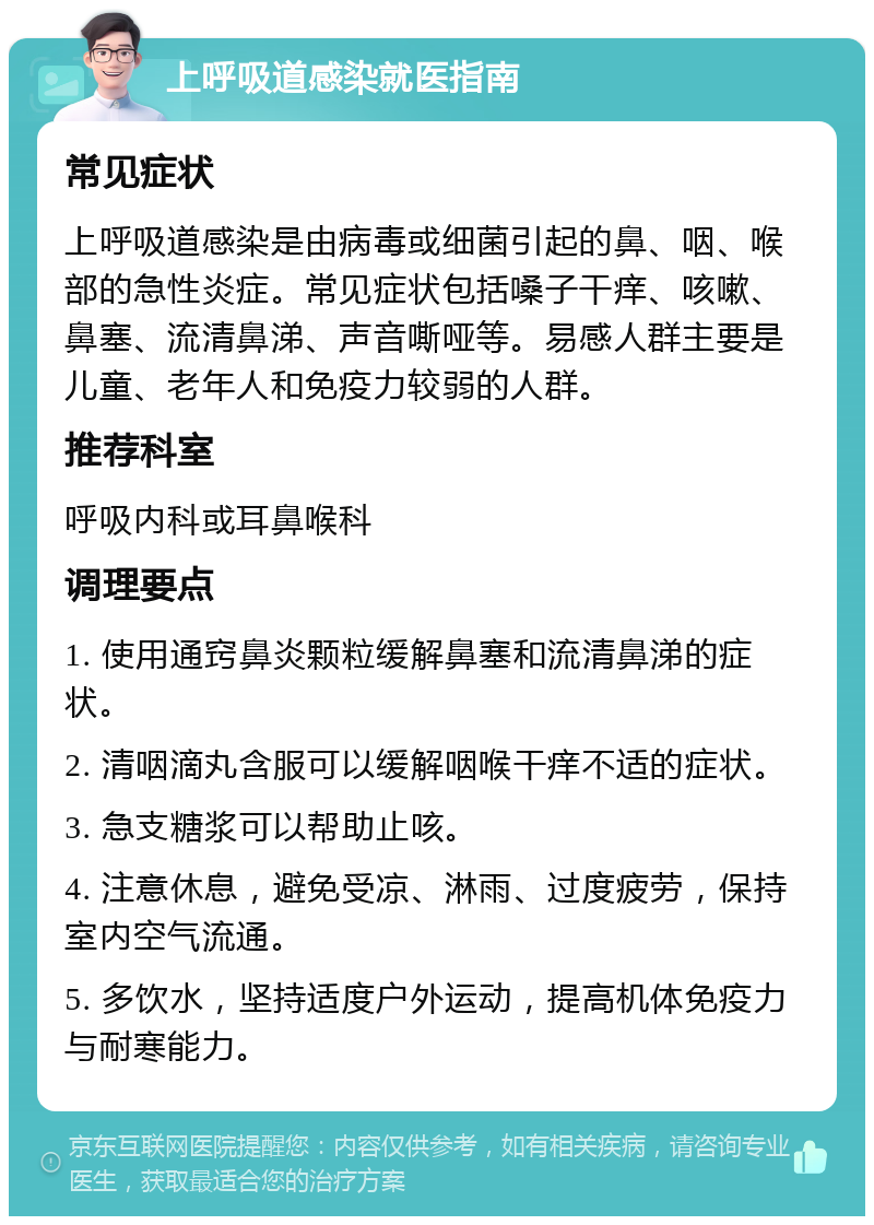 上呼吸道感染就医指南 常见症状 上呼吸道感染是由病毒或细菌引起的鼻、咽、喉部的急性炎症。常见症状包括嗓子干痒、咳嗽、鼻塞、流清鼻涕、声音嘶哑等。易感人群主要是儿童、老年人和免疫力较弱的人群。 推荐科室 呼吸内科或耳鼻喉科 调理要点 1. 使用通窍鼻炎颗粒缓解鼻塞和流清鼻涕的症状。 2. 清咽滴丸含服可以缓解咽喉干痒不适的症状。 3. 急支糖浆可以帮助止咳。 4. 注意休息，避免受凉、淋雨、过度疲劳，保持室内空气流通。 5. 多饮水，坚持适度户外运动，提高机体免疫力与耐寒能力。