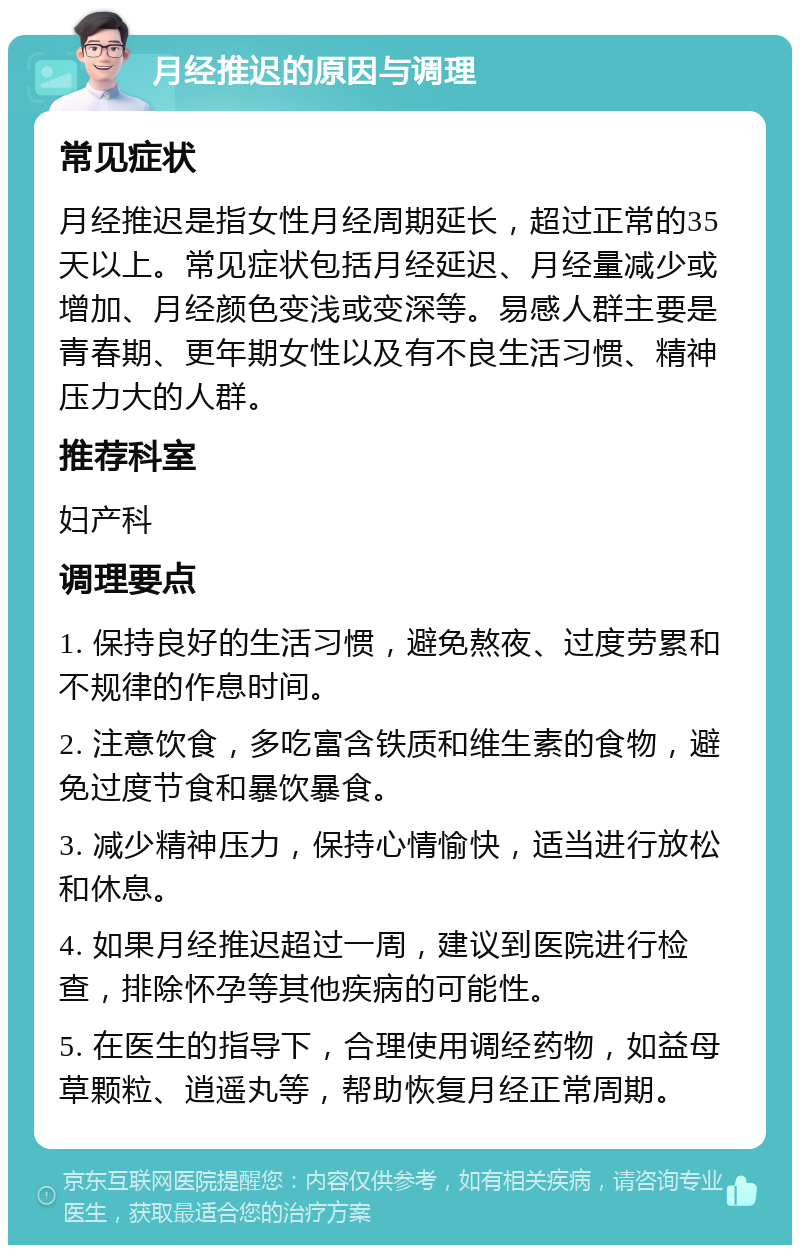 月经推迟的原因与调理 常见症状 月经推迟是指女性月经周期延长，超过正常的35天以上。常见症状包括月经延迟、月经量减少或增加、月经颜色变浅或变深等。易感人群主要是青春期、更年期女性以及有不良生活习惯、精神压力大的人群。 推荐科室 妇产科 调理要点 1. 保持良好的生活习惯，避免熬夜、过度劳累和不规律的作息时间。 2. 注意饮食，多吃富含铁质和维生素的食物，避免过度节食和暴饮暴食。 3. 减少精神压力，保持心情愉快，适当进行放松和休息。 4. 如果月经推迟超过一周，建议到医院进行检查，排除怀孕等其他疾病的可能性。 5. 在医生的指导下，合理使用调经药物，如益母草颗粒、逍遥丸等，帮助恢复月经正常周期。