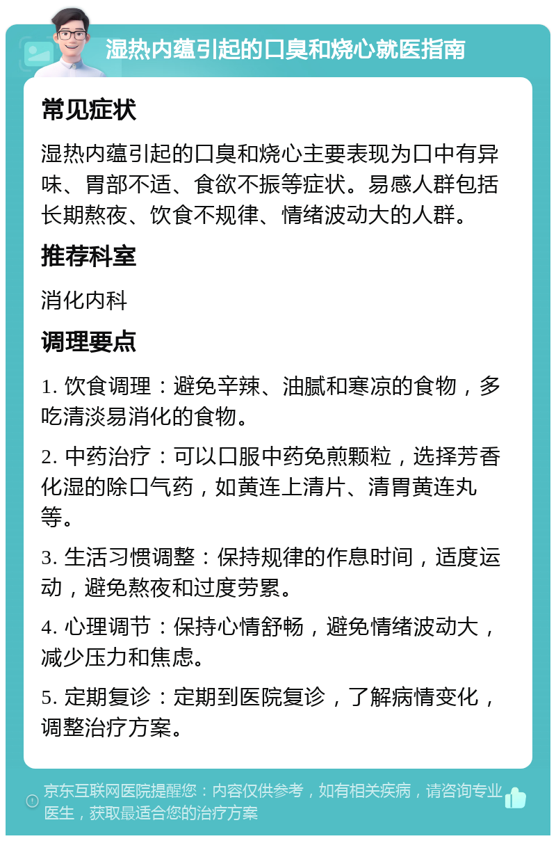 湿热内蕴引起的口臭和烧心就医指南 常见症状 湿热内蕴引起的口臭和烧心主要表现为口中有异味、胃部不适、食欲不振等症状。易感人群包括长期熬夜、饮食不规律、情绪波动大的人群。 推荐科室 消化内科 调理要点 1. 饮食调理：避免辛辣、油腻和寒凉的食物，多吃清淡易消化的食物。 2. 中药治疗：可以口服中药免煎颗粒，选择芳香化湿的除口气药，如黄连上清片、清胃黄连丸等。 3. 生活习惯调整：保持规律的作息时间，适度运动，避免熬夜和过度劳累。 4. 心理调节：保持心情舒畅，避免情绪波动大，减少压力和焦虑。 5. 定期复诊：定期到医院复诊，了解病情变化，调整治疗方案。