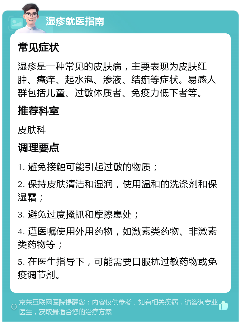 湿疹就医指南 常见症状 湿疹是一种常见的皮肤病，主要表现为皮肤红肿、瘙痒、起水泡、渗液、结痂等症状。易感人群包括儿童、过敏体质者、免疫力低下者等。 推荐科室 皮肤科 调理要点 1. 避免接触可能引起过敏的物质； 2. 保持皮肤清洁和湿润，使用温和的洗涤剂和保湿霜； 3. 避免过度搔抓和摩擦患处； 4. 遵医嘱使用外用药物，如激素类药物、非激素类药物等； 5. 在医生指导下，可能需要口服抗过敏药物或免疫调节剂。