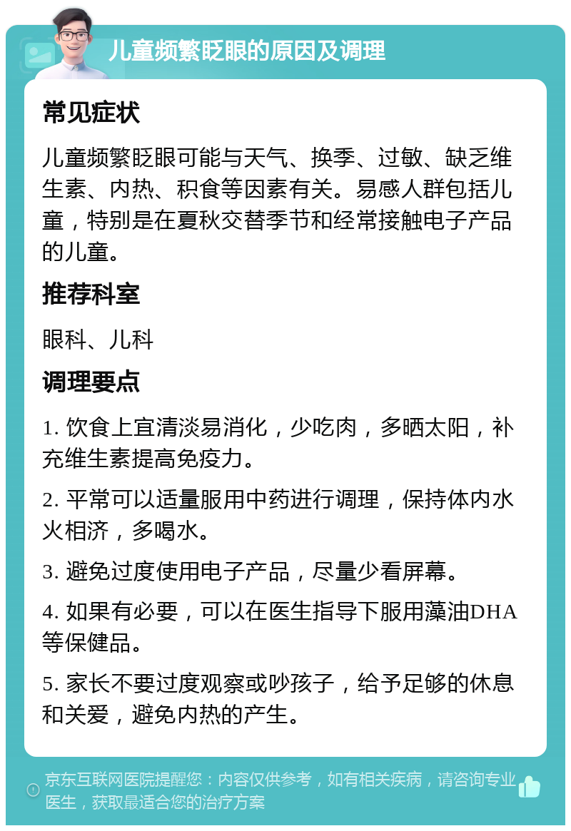 儿童频繁眨眼的原因及调理 常见症状 儿童频繁眨眼可能与天气、换季、过敏、缺乏维生素、内热、积食等因素有关。易感人群包括儿童，特别是在夏秋交替季节和经常接触电子产品的儿童。 推荐科室 眼科、儿科 调理要点 1. 饮食上宜清淡易消化，少吃肉，多晒太阳，补充维生素提高免疫力。 2. 平常可以适量服用中药进行调理，保持体内水火相济，多喝水。 3. 避免过度使用电子产品，尽量少看屏幕。 4. 如果有必要，可以在医生指导下服用藻油DHA等保健品。 5. 家长不要过度观察或吵孩子，给予足够的休息和关爱，避免内热的产生。