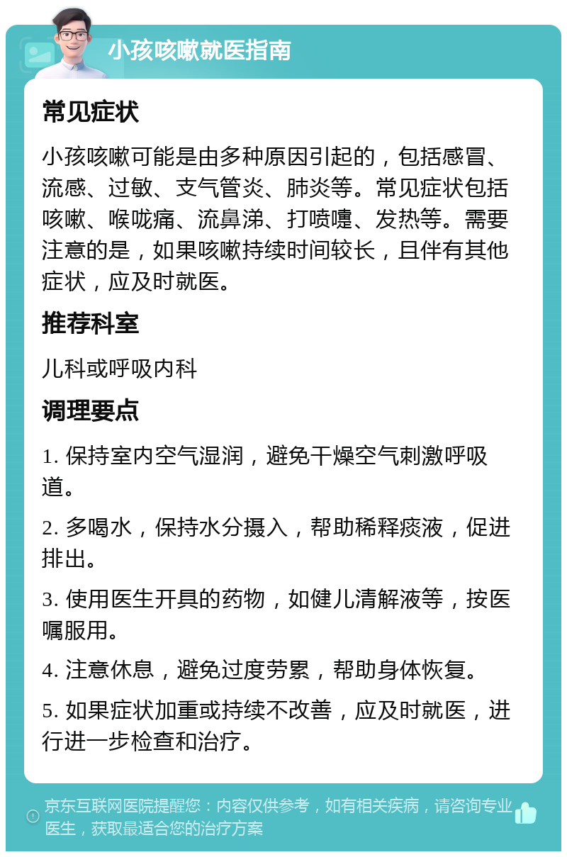 小孩咳嗽就医指南 常见症状 小孩咳嗽可能是由多种原因引起的，包括感冒、流感、过敏、支气管炎、肺炎等。常见症状包括咳嗽、喉咙痛、流鼻涕、打喷嚏、发热等。需要注意的是，如果咳嗽持续时间较长，且伴有其他症状，应及时就医。 推荐科室 儿科或呼吸内科 调理要点 1. 保持室内空气湿润，避免干燥空气刺激呼吸道。 2. 多喝水，保持水分摄入，帮助稀释痰液，促进排出。 3. 使用医生开具的药物，如健儿清解液等，按医嘱服用。 4. 注意休息，避免过度劳累，帮助身体恢复。 5. 如果症状加重或持续不改善，应及时就医，进行进一步检查和治疗。