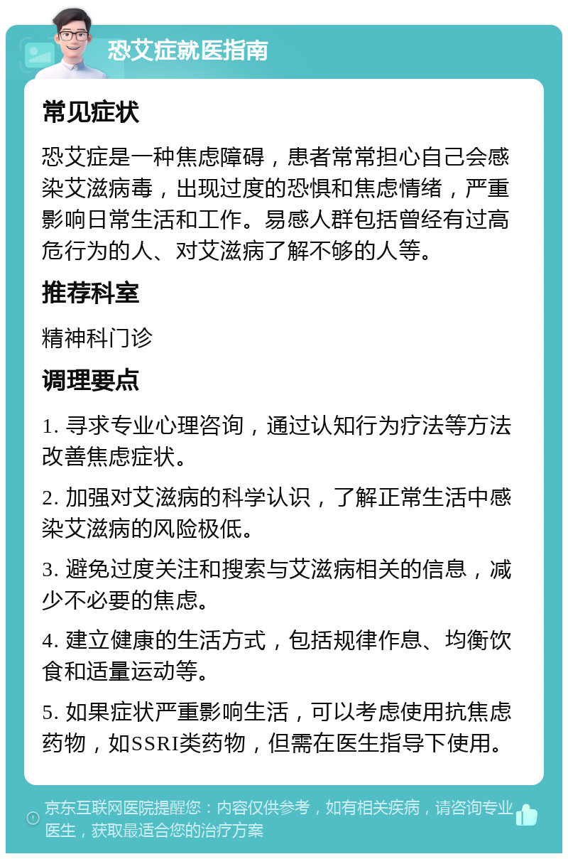 恐艾症就医指南 常见症状 恐艾症是一种焦虑障碍，患者常常担心自己会感染艾滋病毒，出现过度的恐惧和焦虑情绪，严重影响日常生活和工作。易感人群包括曾经有过高危行为的人、对艾滋病了解不够的人等。 推荐科室 精神科门诊 调理要点 1. 寻求专业心理咨询，通过认知行为疗法等方法改善焦虑症状。 2. 加强对艾滋病的科学认识，了解正常生活中感染艾滋病的风险极低。 3. 避免过度关注和搜索与艾滋病相关的信息，减少不必要的焦虑。 4. 建立健康的生活方式，包括规律作息、均衡饮食和适量运动等。 5. 如果症状严重影响生活，可以考虑使用抗焦虑药物，如SSRI类药物，但需在医生指导下使用。