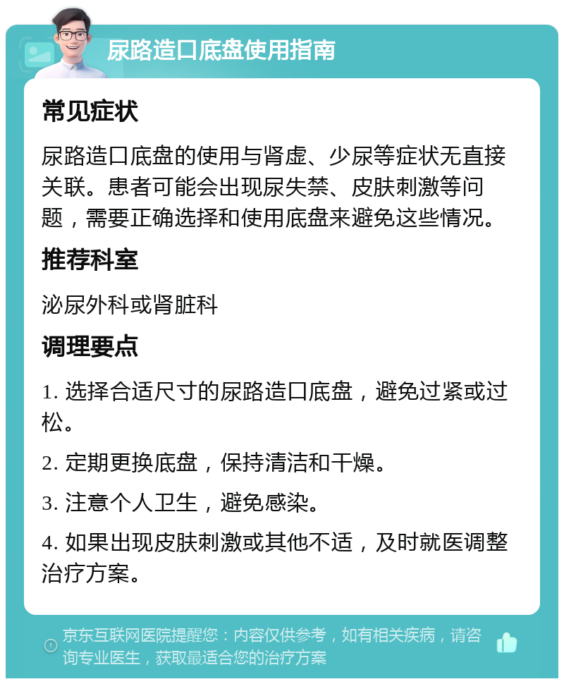 尿路造口底盘使用指南 常见症状 尿路造口底盘的使用与肾虚、少尿等症状无直接关联。患者可能会出现尿失禁、皮肤刺激等问题，需要正确选择和使用底盘来避免这些情况。 推荐科室 泌尿外科或肾脏科 调理要点 1. 选择合适尺寸的尿路造口底盘，避免过紧或过松。 2. 定期更换底盘，保持清洁和干燥。 3. 注意个人卫生，避免感染。 4. 如果出现皮肤刺激或其他不适，及时就医调整治疗方案。