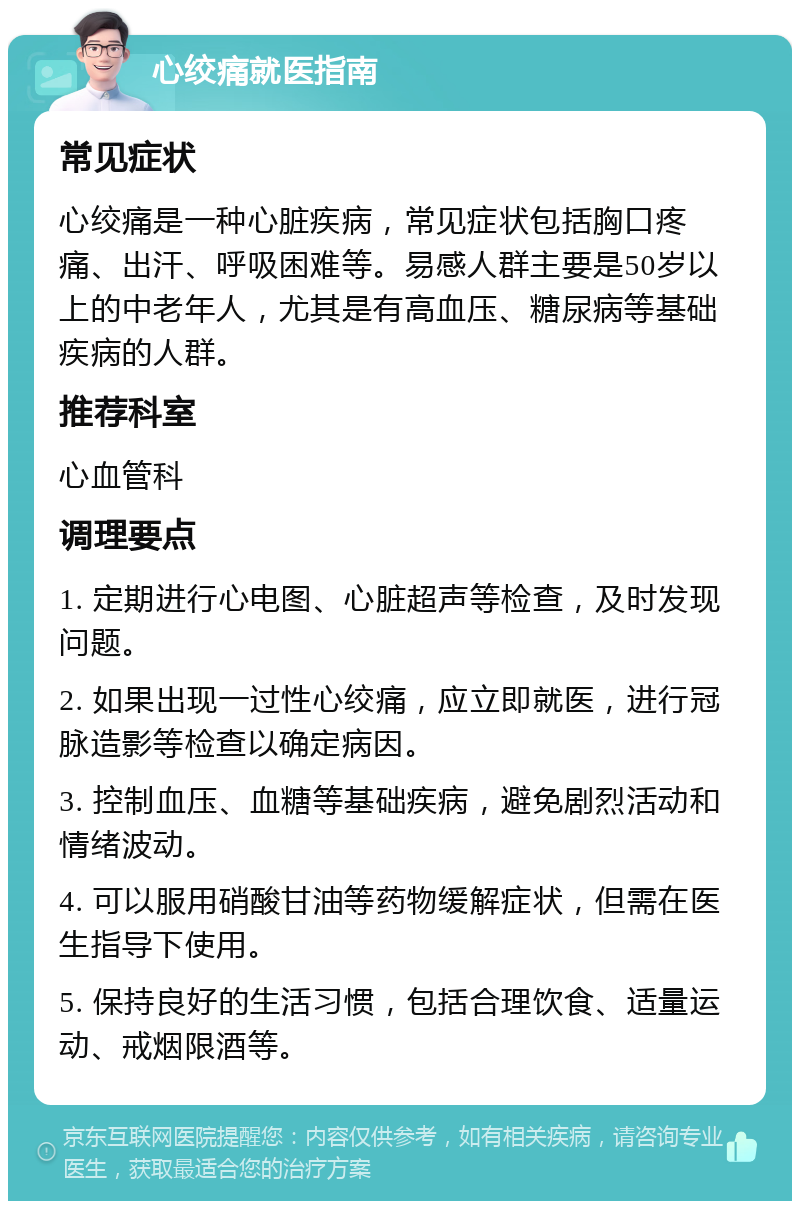 心绞痛就医指南 常见症状 心绞痛是一种心脏疾病，常见症状包括胸口疼痛、出汗、呼吸困难等。易感人群主要是50岁以上的中老年人，尤其是有高血压、糖尿病等基础疾病的人群。 推荐科室 心血管科 调理要点 1. 定期进行心电图、心脏超声等检查，及时发现问题。 2. 如果出现一过性心绞痛，应立即就医，进行冠脉造影等检查以确定病因。 3. 控制血压、血糖等基础疾病，避免剧烈活动和情绪波动。 4. 可以服用硝酸甘油等药物缓解症状，但需在医生指导下使用。 5. 保持良好的生活习惯，包括合理饮食、适量运动、戒烟限酒等。