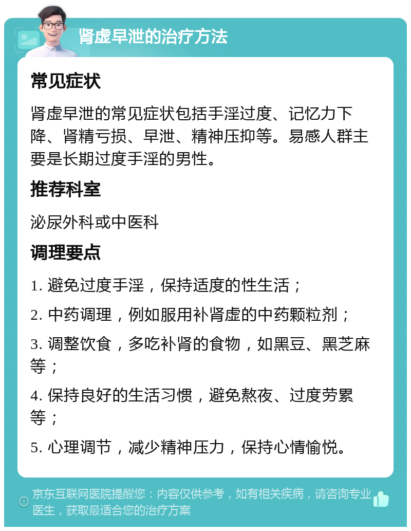 肾虚早泄的治疗方法 常见症状 肾虚早泄的常见症状包括手淫过度、记忆力下降、肾精亏损、早泄、精神压抑等。易感人群主要是长期过度手淫的男性。 推荐科室 泌尿外科或中医科 调理要点 1. 避免过度手淫，保持适度的性生活； 2. 中药调理，例如服用补肾虚的中药颗粒剂； 3. 调整饮食，多吃补肾的食物，如黑豆、黑芝麻等； 4. 保持良好的生活习惯，避免熬夜、过度劳累等； 5. 心理调节，减少精神压力，保持心情愉悦。