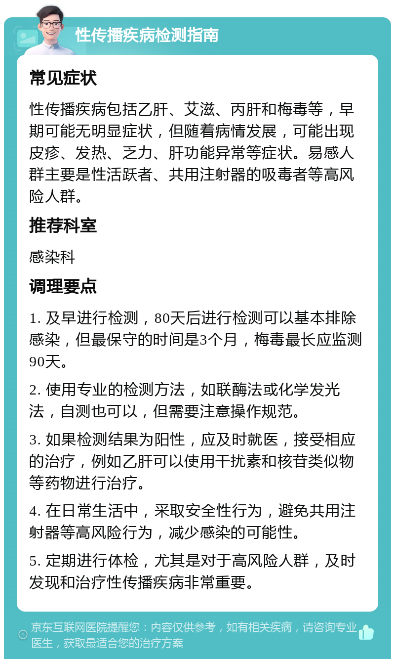 性传播疾病检测指南 常见症状 性传播疾病包括乙肝、艾滋、丙肝和梅毒等，早期可能无明显症状，但随着病情发展，可能出现皮疹、发热、乏力、肝功能异常等症状。易感人群主要是性活跃者、共用注射器的吸毒者等高风险人群。 推荐科室 感染科 调理要点 1. 及早进行检测，80天后进行检测可以基本排除感染，但最保守的时间是3个月，梅毒最长应监测90天。 2. 使用专业的检测方法，如联酶法或化学发光法，自测也可以，但需要注意操作规范。 3. 如果检测结果为阳性，应及时就医，接受相应的治疗，例如乙肝可以使用干扰素和核苷类似物等药物进行治疗。 4. 在日常生活中，采取安全性行为，避免共用注射器等高风险行为，减少感染的可能性。 5. 定期进行体检，尤其是对于高风险人群，及时发现和治疗性传播疾病非常重要。