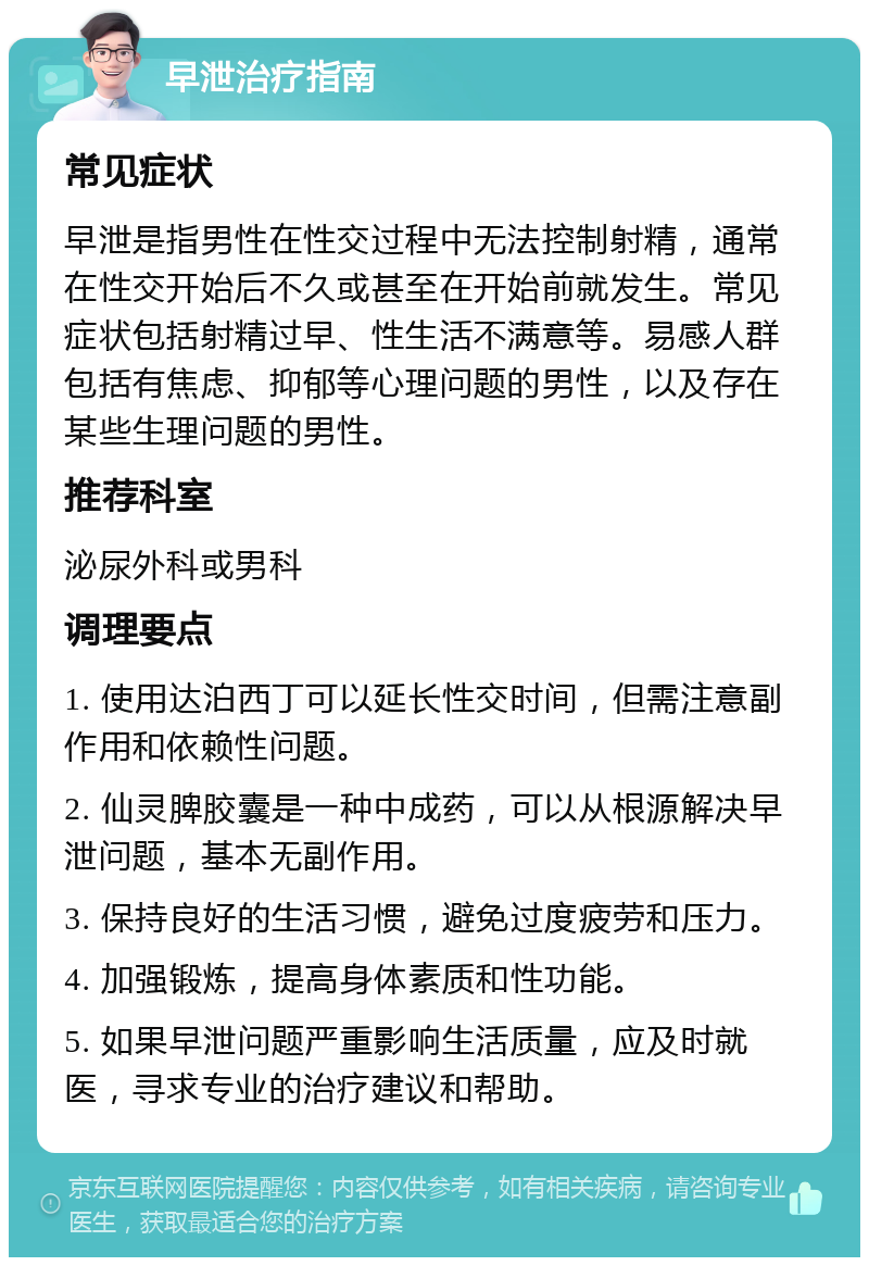 早泄治疗指南 常见症状 早泄是指男性在性交过程中无法控制射精，通常在性交开始后不久或甚至在开始前就发生。常见症状包括射精过早、性生活不满意等。易感人群包括有焦虑、抑郁等心理问题的男性，以及存在某些生理问题的男性。 推荐科室 泌尿外科或男科 调理要点 1. 使用达泊西丁可以延长性交时间，但需注意副作用和依赖性问题。 2. 仙灵脾胶囊是一种中成药，可以从根源解决早泄问题，基本无副作用。 3. 保持良好的生活习惯，避免过度疲劳和压力。 4. 加强锻炼，提高身体素质和性功能。 5. 如果早泄问题严重影响生活质量，应及时就医，寻求专业的治疗建议和帮助。