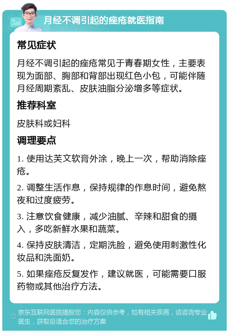 月经不调引起的痤疮就医指南 常见症状 月经不调引起的痤疮常见于青春期女性，主要表现为面部、胸部和背部出现红色小包，可能伴随月经周期紊乱、皮肤油脂分泌增多等症状。 推荐科室 皮肤科或妇科 调理要点 1. 使用达芙文软膏外涂，晚上一次，帮助消除痤疮。 2. 调整生活作息，保持规律的作息时间，避免熬夜和过度疲劳。 3. 注意饮食健康，减少油腻、辛辣和甜食的摄入，多吃新鲜水果和蔬菜。 4. 保持皮肤清洁，定期洗脸，避免使用刺激性化妆品和洗面奶。 5. 如果痤疮反复发作，建议就医，可能需要口服药物或其他治疗方法。