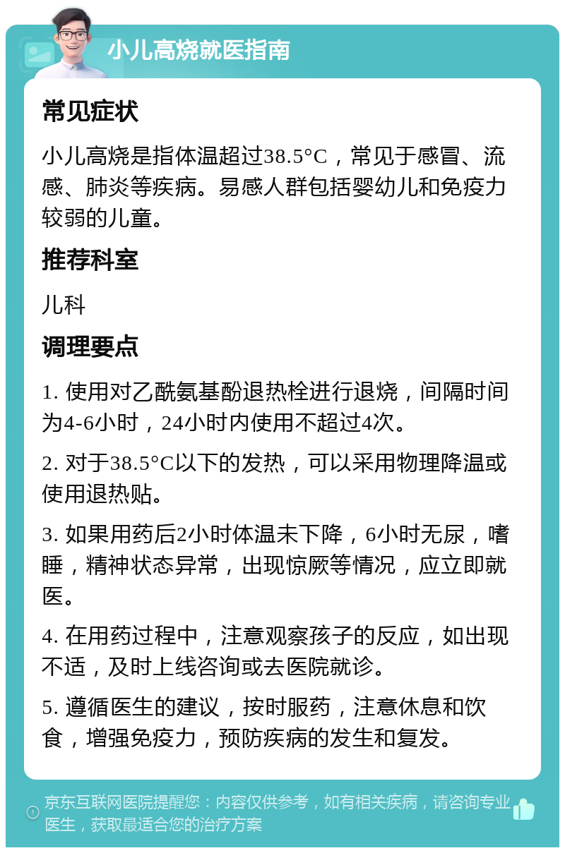 小儿高烧就医指南 常见症状 小儿高烧是指体温超过38.5°C，常见于感冒、流感、肺炎等疾病。易感人群包括婴幼儿和免疫力较弱的儿童。 推荐科室 儿科 调理要点 1. 使用对乙酰氨基酚退热栓进行退烧，间隔时间为4-6小时，24小时内使用不超过4次。 2. 对于38.5°C以下的发热，可以采用物理降温或使用退热贴。 3. 如果用药后2小时体温未下降，6小时无尿，嗜睡，精神状态异常，出现惊厥等情况，应立即就医。 4. 在用药过程中，注意观察孩子的反应，如出现不适，及时上线咨询或去医院就诊。 5. 遵循医生的建议，按时服药，注意休息和饮食，增强免疫力，预防疾病的发生和复发。