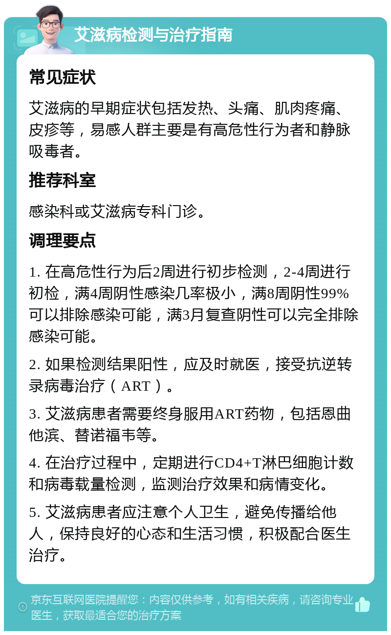 艾滋病检测与治疗指南 常见症状 艾滋病的早期症状包括发热、头痛、肌肉疼痛、皮疹等，易感人群主要是有高危性行为者和静脉吸毒者。 推荐科室 感染科或艾滋病专科门诊。 调理要点 1. 在高危性行为后2周进行初步检测，2-4周进行初检，满4周阴性感染几率极小，满8周阴性99%可以排除感染可能，满3月复查阴性可以完全排除感染可能。 2. 如果检测结果阳性，应及时就医，接受抗逆转录病毒治疗（ART）。 3. 艾滋病患者需要终身服用ART药物，包括恩曲他滨、替诺福韦等。 4. 在治疗过程中，定期进行CD4+T淋巴细胞计数和病毒载量检测，监测治疗效果和病情变化。 5. 艾滋病患者应注意个人卫生，避免传播给他人，保持良好的心态和生活习惯，积极配合医生治疗。