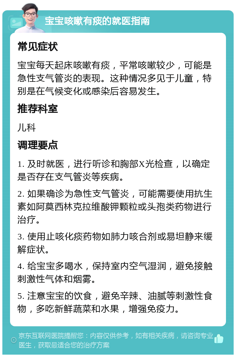 宝宝咳嗽有痰的就医指南 常见症状 宝宝每天起床咳嗽有痰，平常咳嗽较少，可能是急性支气管炎的表现。这种情况多见于儿童，特别是在气候变化或感染后容易发生。 推荐科室 儿科 调理要点 1. 及时就医，进行听诊和胸部X光检查，以确定是否存在支气管炎等疾病。 2. 如果确诊为急性支气管炎，可能需要使用抗生素如阿莫西林克拉维酸钾颗粒或头孢类药物进行治疗。 3. 使用止咳化痰药物如肺力咳合剂或易坦静来缓解症状。 4. 给宝宝多喝水，保持室内空气湿润，避免接触刺激性气体和烟雾。 5. 注意宝宝的饮食，避免辛辣、油腻等刺激性食物，多吃新鲜蔬菜和水果，增强免疫力。