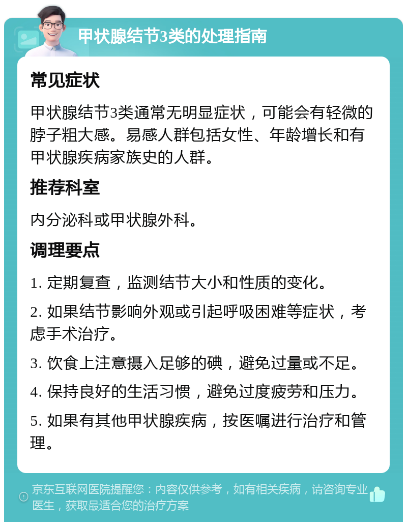 甲状腺结节3类的处理指南 常见症状 甲状腺结节3类通常无明显症状，可能会有轻微的脖子粗大感。易感人群包括女性、年龄增长和有甲状腺疾病家族史的人群。 推荐科室 内分泌科或甲状腺外科。 调理要点 1. 定期复查，监测结节大小和性质的变化。 2. 如果结节影响外观或引起呼吸困难等症状，考虑手术治疗。 3. 饮食上注意摄入足够的碘，避免过量或不足。 4. 保持良好的生活习惯，避免过度疲劳和压力。 5. 如果有其他甲状腺疾病，按医嘱进行治疗和管理。