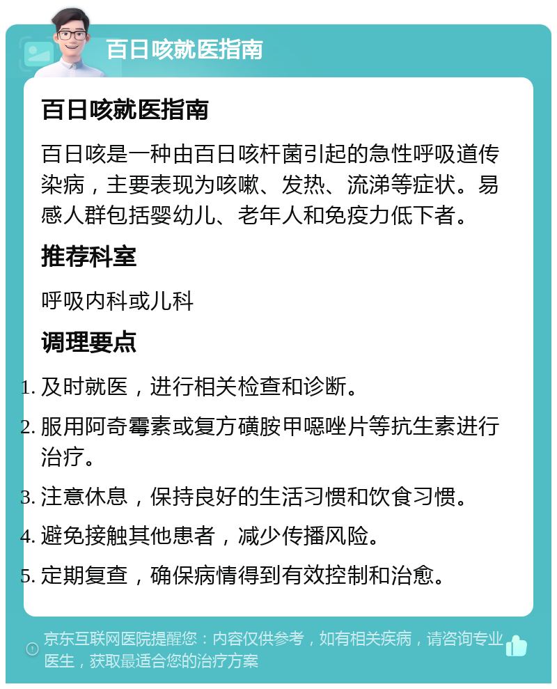 百日咳就医指南 百日咳就医指南 百日咳是一种由百日咳杆菌引起的急性呼吸道传染病，主要表现为咳嗽、发热、流涕等症状。易感人群包括婴幼儿、老年人和免疫力低下者。 推荐科室 呼吸内科或儿科 调理要点 及时就医，进行相关检查和诊断。 服用阿奇霉素或复方磺胺甲噁唑片等抗生素进行治疗。 注意休息，保持良好的生活习惯和饮食习惯。 避免接触其他患者，减少传播风险。 定期复查，确保病情得到有效控制和治愈。