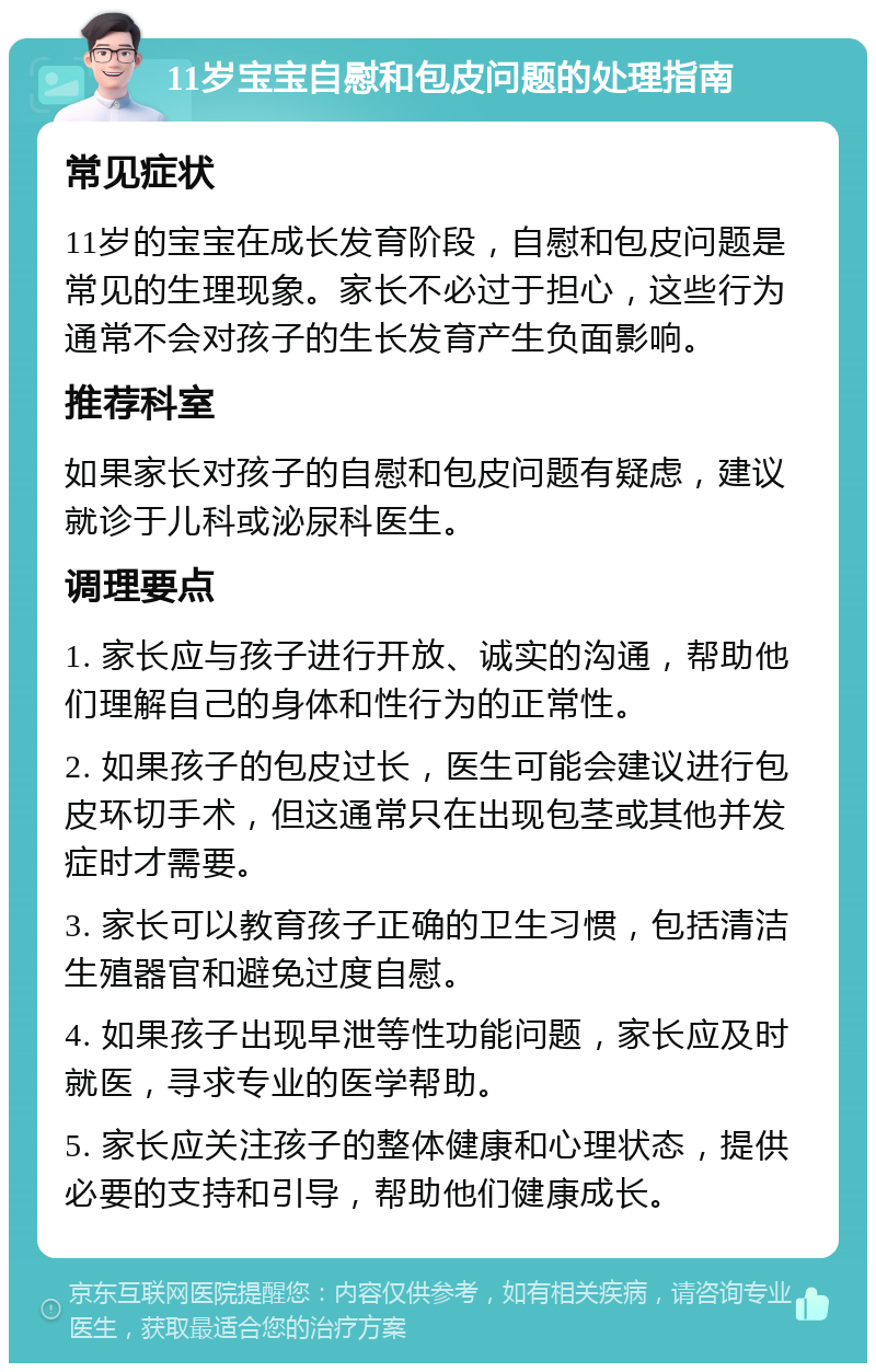 11岁宝宝自慰和包皮问题的处理指南 常见症状 11岁的宝宝在成长发育阶段，自慰和包皮问题是常见的生理现象。家长不必过于担心，这些行为通常不会对孩子的生长发育产生负面影响。 推荐科室 如果家长对孩子的自慰和包皮问题有疑虑，建议就诊于儿科或泌尿科医生。 调理要点 1. 家长应与孩子进行开放、诚实的沟通，帮助他们理解自己的身体和性行为的正常性。 2. 如果孩子的包皮过长，医生可能会建议进行包皮环切手术，但这通常只在出现包茎或其他并发症时才需要。 3. 家长可以教育孩子正确的卫生习惯，包括清洁生殖器官和避免过度自慰。 4. 如果孩子出现早泄等性功能问题，家长应及时就医，寻求专业的医学帮助。 5. 家长应关注孩子的整体健康和心理状态，提供必要的支持和引导，帮助他们健康成长。