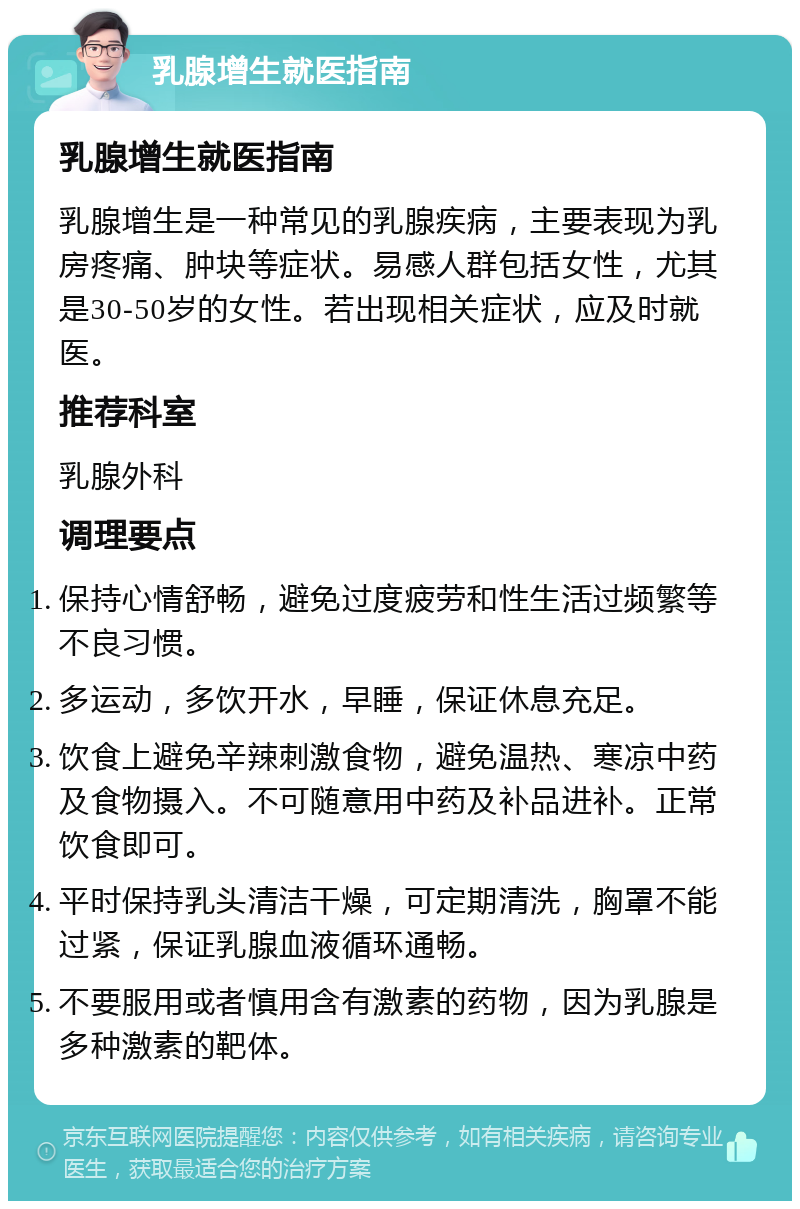 乳腺增生就医指南 乳腺增生就医指南 乳腺增生是一种常见的乳腺疾病，主要表现为乳房疼痛、肿块等症状。易感人群包括女性，尤其是30-50岁的女性。若出现相关症状，应及时就医。 推荐科室 乳腺外科 调理要点 保持心情舒畅，避免过度疲劳和性生活过频繁等不良习惯。 多运动，多饮开水，早睡，保证休息充足。 饮食上避免辛辣刺激食物，避免温热、寒凉中药及食物摄入。不可随意用中药及补品进补。正常饮食即可。 平时保持乳头清洁干燥，可定期清洗，胸罩不能过紧，保证乳腺血液循环通畅。 不要服用或者慎用含有激素的药物，因为乳腺是多种激素的靶体。