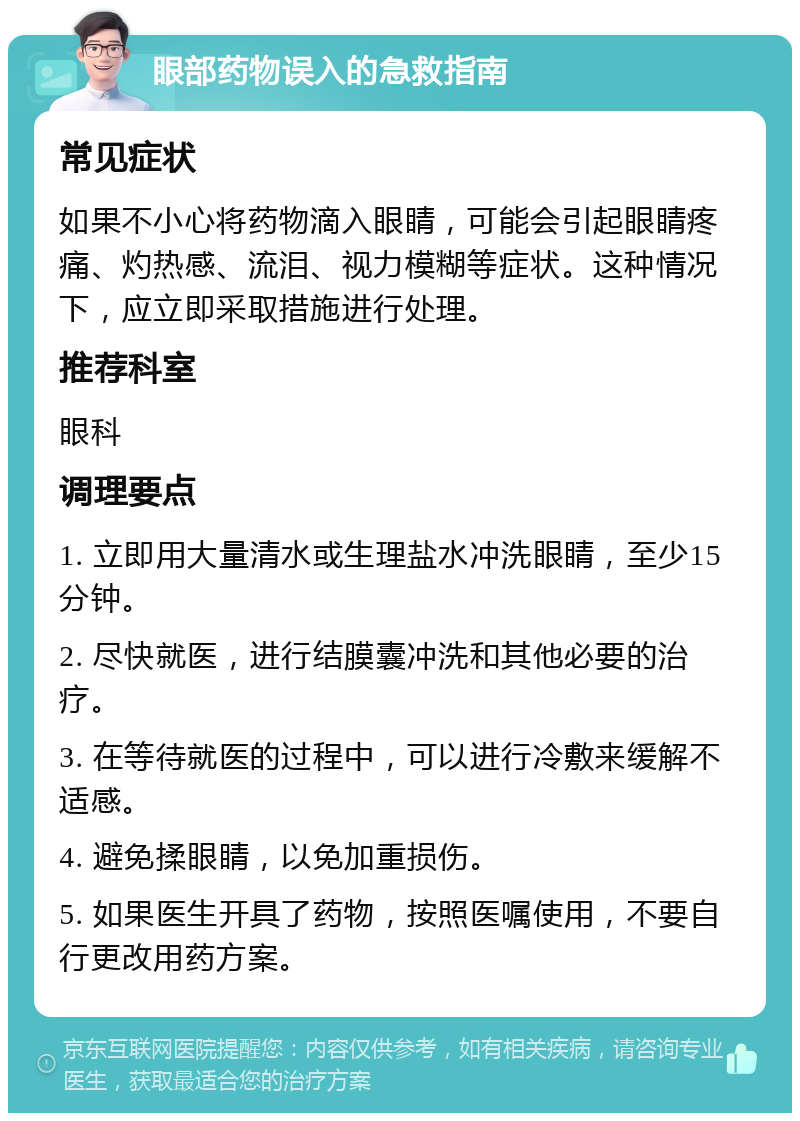 眼部药物误入的急救指南 常见症状 如果不小心将药物滴入眼睛，可能会引起眼睛疼痛、灼热感、流泪、视力模糊等症状。这种情况下，应立即采取措施进行处理。 推荐科室 眼科 调理要点 1. 立即用大量清水或生理盐水冲洗眼睛，至少15分钟。 2. 尽快就医，进行结膜囊冲洗和其他必要的治疗。 3. 在等待就医的过程中，可以进行冷敷来缓解不适感。 4. 避免揉眼睛，以免加重损伤。 5. 如果医生开具了药物，按照医嘱使用，不要自行更改用药方案。