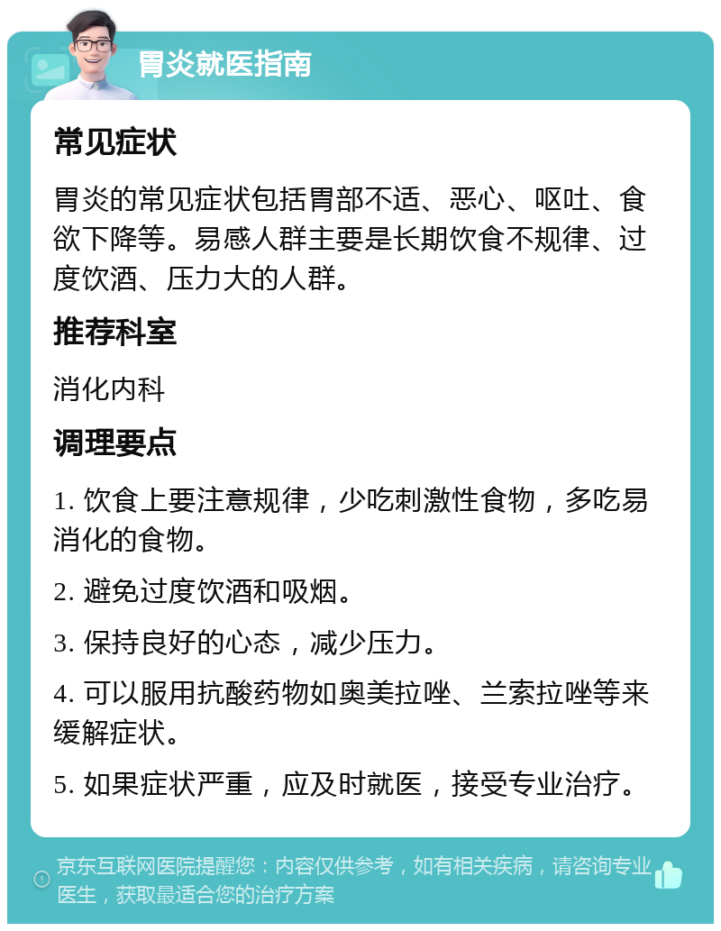 胃炎就医指南 常见症状 胃炎的常见症状包括胃部不适、恶心、呕吐、食欲下降等。易感人群主要是长期饮食不规律、过度饮酒、压力大的人群。 推荐科室 消化内科 调理要点 1. 饮食上要注意规律，少吃刺激性食物，多吃易消化的食物。 2. 避免过度饮酒和吸烟。 3. 保持良好的心态，减少压力。 4. 可以服用抗酸药物如奥美拉唑、兰索拉唑等来缓解症状。 5. 如果症状严重，应及时就医，接受专业治疗。