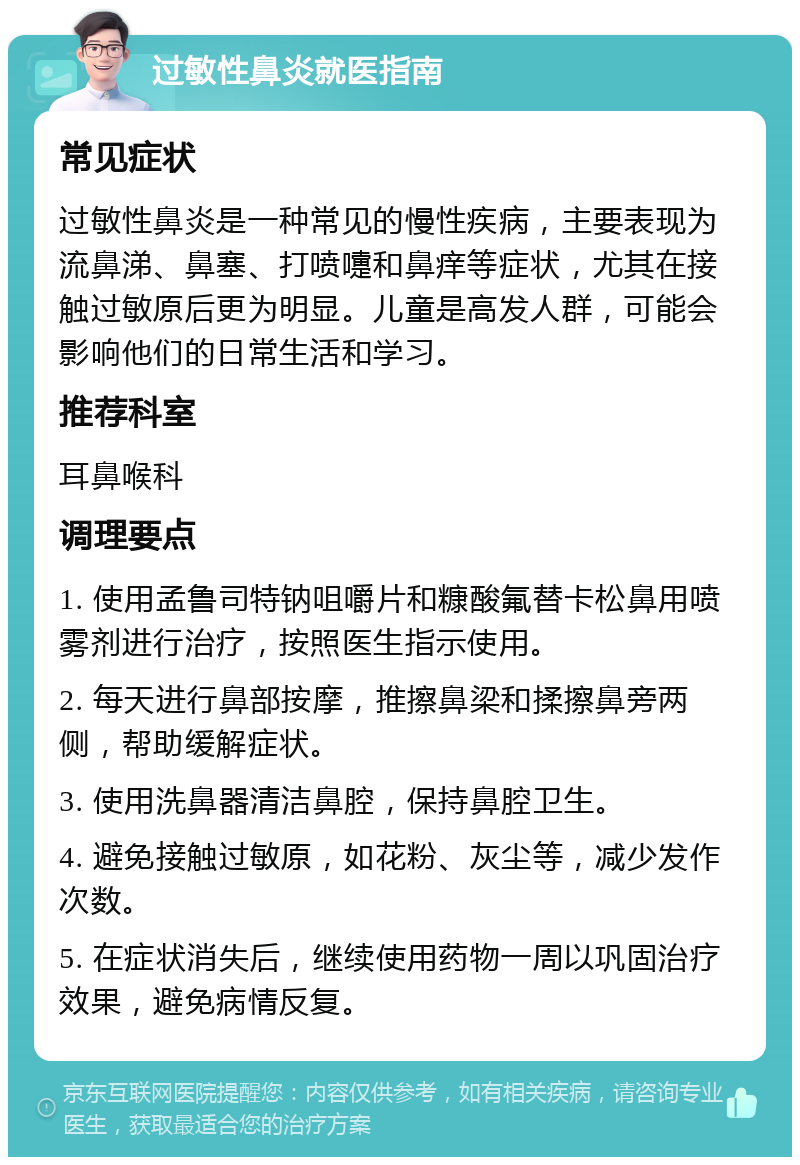 过敏性鼻炎就医指南 常见症状 过敏性鼻炎是一种常见的慢性疾病，主要表现为流鼻涕、鼻塞、打喷嚏和鼻痒等症状，尤其在接触过敏原后更为明显。儿童是高发人群，可能会影响他们的日常生活和学习。 推荐科室 耳鼻喉科 调理要点 1. 使用孟鲁司特钠咀嚼片和糠酸氟替卡松鼻用喷雾剂进行治疗，按照医生指示使用。 2. 每天进行鼻部按摩，推擦鼻梁和揉擦鼻旁两侧，帮助缓解症状。 3. 使用洗鼻器清洁鼻腔，保持鼻腔卫生。 4. 避免接触过敏原，如花粉、灰尘等，减少发作次数。 5. 在症状消失后，继续使用药物一周以巩固治疗效果，避免病情反复。