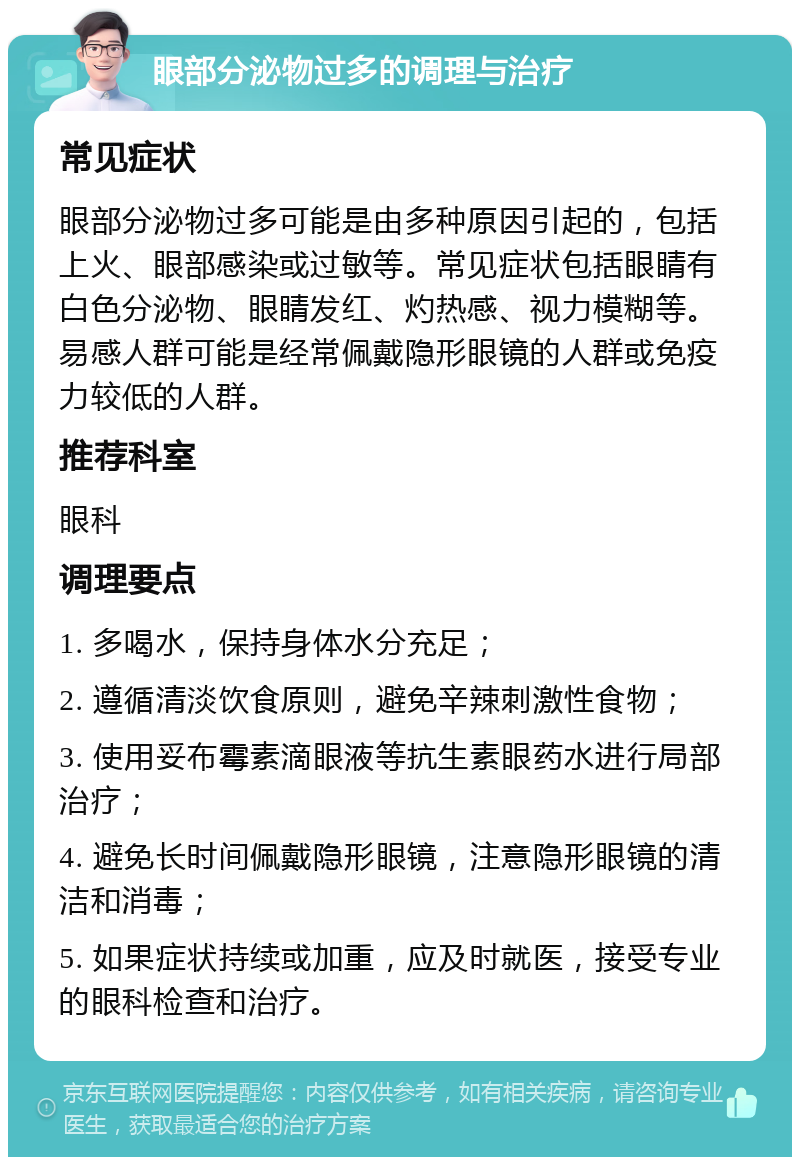 眼部分泌物过多的调理与治疗 常见症状 眼部分泌物过多可能是由多种原因引起的，包括上火、眼部感染或过敏等。常见症状包括眼睛有白色分泌物、眼睛发红、灼热感、视力模糊等。易感人群可能是经常佩戴隐形眼镜的人群或免疫力较低的人群。 推荐科室 眼科 调理要点 1. 多喝水，保持身体水分充足； 2. 遵循清淡饮食原则，避免辛辣刺激性食物； 3. 使用妥布霉素滴眼液等抗生素眼药水进行局部治疗； 4. 避免长时间佩戴隐形眼镜，注意隐形眼镜的清洁和消毒； 5. 如果症状持续或加重，应及时就医，接受专业的眼科检查和治疗。