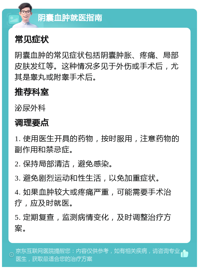 阴囊血肿就医指南 常见症状 阴囊血肿的常见症状包括阴囊肿胀、疼痛、局部皮肤发红等。这种情况多见于外伤或手术后，尤其是睾丸或附睾手术后。 推荐科室 泌尿外科 调理要点 1. 使用医生开具的药物，按时服用，注意药物的副作用和禁忌症。 2. 保持局部清洁，避免感染。 3. 避免剧烈运动和性生活，以免加重症状。 4. 如果血肿较大或疼痛严重，可能需要手术治疗，应及时就医。 5. 定期复查，监测病情变化，及时调整治疗方案。