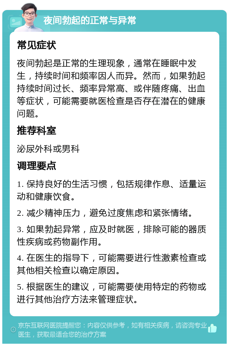 夜间勃起的正常与异常 常见症状 夜间勃起是正常的生理现象，通常在睡眠中发生，持续时间和频率因人而异。然而，如果勃起持续时间过长、频率异常高、或伴随疼痛、出血等症状，可能需要就医检查是否存在潜在的健康问题。 推荐科室 泌尿外科或男科 调理要点 1. 保持良好的生活习惯，包括规律作息、适量运动和健康饮食。 2. 减少精神压力，避免过度焦虑和紧张情绪。 3. 如果勃起异常，应及时就医，排除可能的器质性疾病或药物副作用。 4. 在医生的指导下，可能需要进行性激素检查或其他相关检查以确定原因。 5. 根据医生的建议，可能需要使用特定的药物或进行其他治疗方法来管理症状。