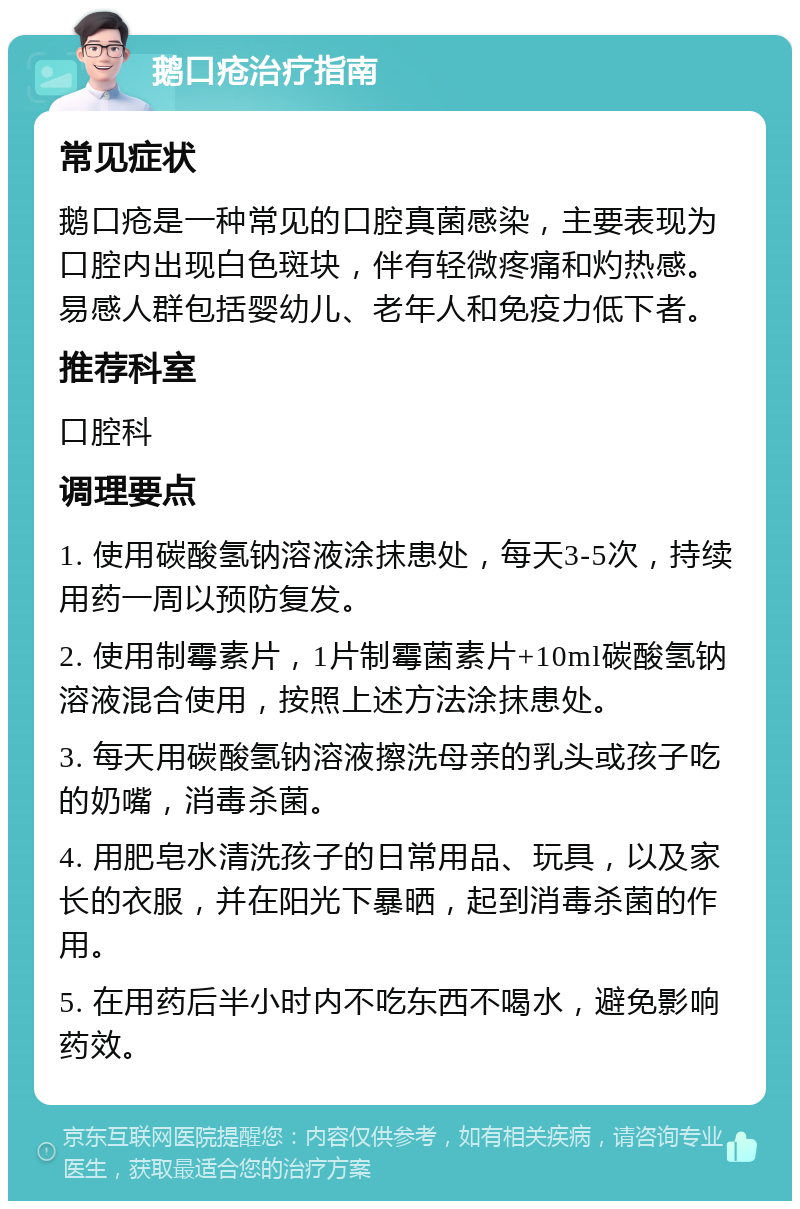 鹅口疮治疗指南 常见症状 鹅口疮是一种常见的口腔真菌感染，主要表现为口腔内出现白色斑块，伴有轻微疼痛和灼热感。易感人群包括婴幼儿、老年人和免疫力低下者。 推荐科室 口腔科 调理要点 1. 使用碳酸氢钠溶液涂抹患处，每天3-5次，持续用药一周以预防复发。 2. 使用制霉素片，1片制霉菌素片+10ml碳酸氢钠溶液混合使用，按照上述方法涂抹患处。 3. 每天用碳酸氢钠溶液擦洗母亲的乳头或孩子吃的奶嘴，消毒杀菌。 4. 用肥皂水清洗孩子的日常用品、玩具，以及家长的衣服，并在阳光下暴晒，起到消毒杀菌的作用。 5. 在用药后半小时内不吃东西不喝水，避免影响药效。