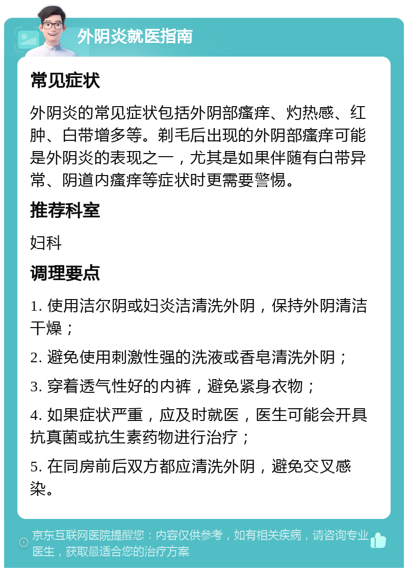 外阴炎就医指南 常见症状 外阴炎的常见症状包括外阴部瘙痒、灼热感、红肿、白带增多等。剃毛后出现的外阴部瘙痒可能是外阴炎的表现之一，尤其是如果伴随有白带异常、阴道内瘙痒等症状时更需要警惕。 推荐科室 妇科 调理要点 1. 使用洁尔阴或妇炎洁清洗外阴，保持外阴清洁干燥； 2. 避免使用刺激性强的洗液或香皂清洗外阴； 3. 穿着透气性好的内裤，避免紧身衣物； 4. 如果症状严重，应及时就医，医生可能会开具抗真菌或抗生素药物进行治疗； 5. 在同房前后双方都应清洗外阴，避免交叉感染。