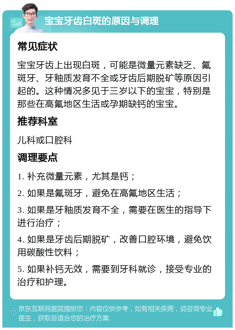 宝宝牙齿白斑的原因与调理 常见症状 宝宝牙齿上出现白斑，可能是微量元素缺乏、氟斑牙、牙釉质发育不全或牙齿后期脱矿等原因引起的。这种情况多见于三岁以下的宝宝，特别是那些在高氟地区生活或孕期缺钙的宝宝。 推荐科室 儿科或口腔科 调理要点 1. 补充微量元素，尤其是钙； 2. 如果是氟斑牙，避免在高氟地区生活； 3. 如果是牙釉质发育不全，需要在医生的指导下进行治疗； 4. 如果是牙齿后期脱矿，改善口腔环境，避免饮用碳酸性饮料； 5. 如果补钙无效，需要到牙科就诊，接受专业的治疗和护理。