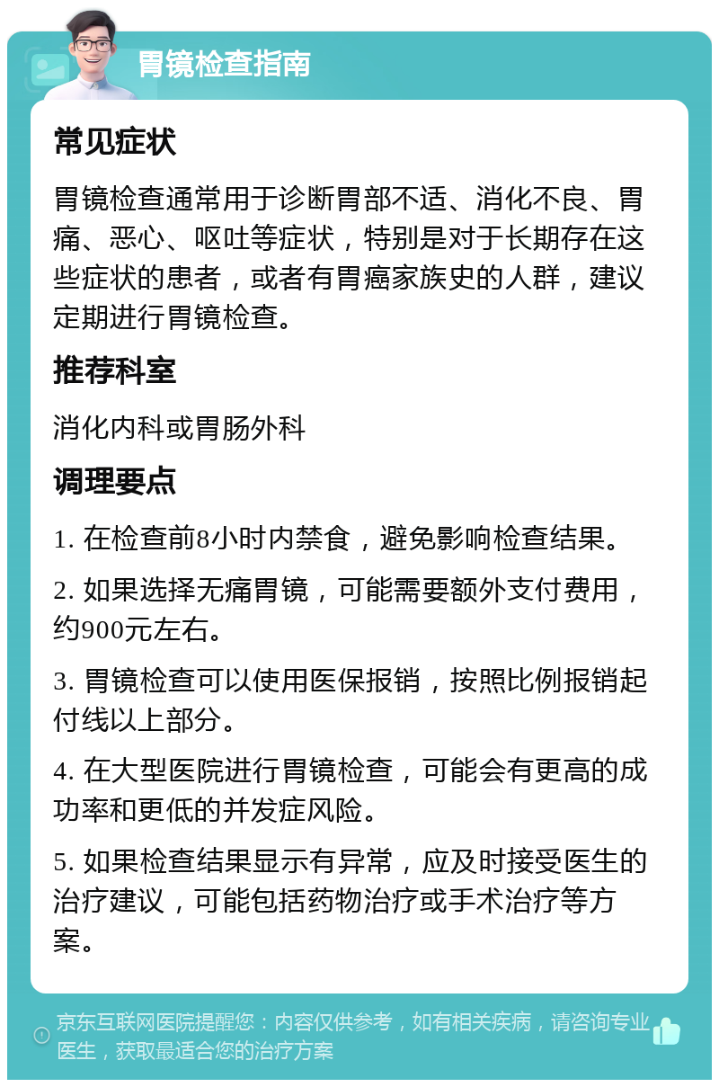 胃镜检查指南 常见症状 胃镜检查通常用于诊断胃部不适、消化不良、胃痛、恶心、呕吐等症状，特别是对于长期存在这些症状的患者，或者有胃癌家族史的人群，建议定期进行胃镜检查。 推荐科室 消化内科或胃肠外科 调理要点 1. 在检查前8小时内禁食，避免影响检查结果。 2. 如果选择无痛胃镜，可能需要额外支付费用，约900元左右。 3. 胃镜检查可以使用医保报销，按照比例报销起付线以上部分。 4. 在大型医院进行胃镜检查，可能会有更高的成功率和更低的并发症风险。 5. 如果检查结果显示有异常，应及时接受医生的治疗建议，可能包括药物治疗或手术治疗等方案。